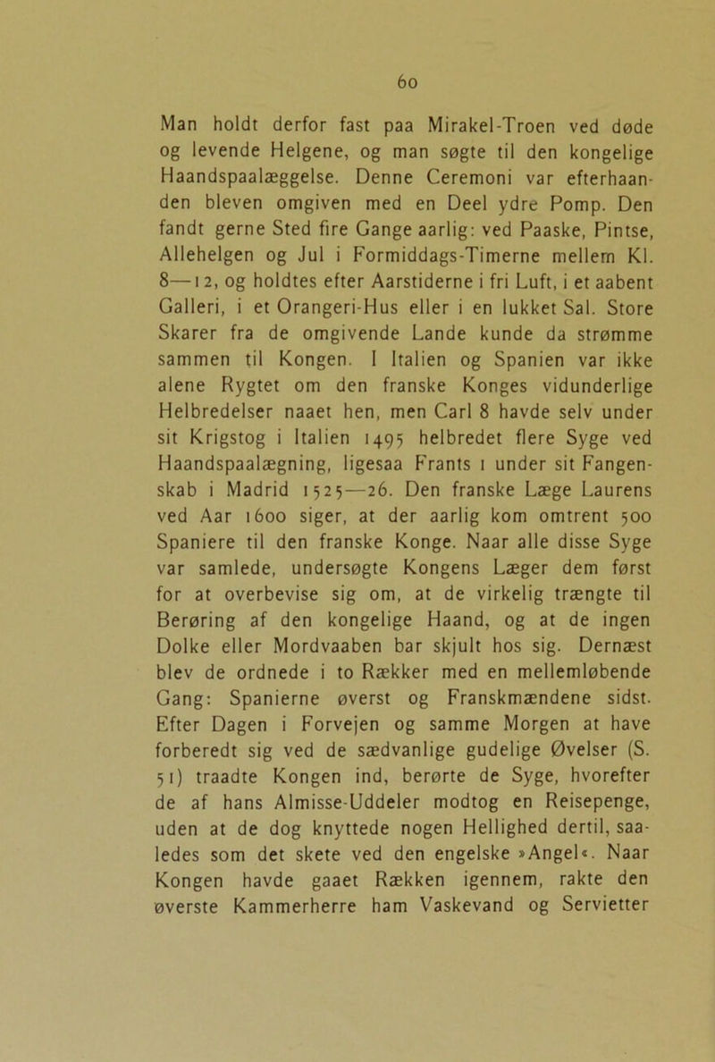 Man holdt derfor fast paa Mirakel-Troen ved døde og levende Helgene, og man søgte til den kongelige Haandspaalæggelse. Denne Ceremoni var efterhaan- den bleven omgiven med en Deel ydre Pomp. Den fandt gerne Sted fire Gange aarlig: ved Paaske, Pintse, Allehelgen og Jul i Formiddags-Timerne mellem Kl. 8—12, og holdtes efter Aarstiderne i fri Luft, i et aabent Galleri, i et Orangeri-Hus eller i en lukket Sal. Store Skarer fra de omgivende Lande kunde da strømme sammen til Kongen. 1 Italien og Spanien var ikke alene Rygtet om den franske Konges vidunderlige Helbredelser naaet hen, men Carl 8 havde selv under sit Krigstog i Italien 1495 helbredet flere Syge ved Haandspaalægning, ligesaa Frants 1 under sit Fangen- skab i Madrid 1525—26. Den franske Læge Laurens ved Aar 1600 siger, at der aarlig kom omtrent 500 Spaniere til den franske Konge. Naar alle disse Syge var samlede, undersøgte Kongens Læger dem først for at overbevise sig om, at de virkelig trængte til Berøring af den kongelige Haand, og at de ingen Dolke eller Mordvaaben bar skjult hos sig. Dernæst blev de ordnede i to Rækker med en mellemløbende Gang: Spanierne øverst og Franskmændene sidst. Efter Dagen i Forvejen og samme Morgen at have forberedt sig ved de sædvanlige gudelige Øvelser (S. 51) traadte Kongen ind, berørte de Syge, hvorefter de af hans Almisse-Uddeler modtog en Reisepenge, uden at de dog knyttede nogen Hellighed dertil, saa- ledes som det skete ved den engelske »AngeD. Naar Kongen havde gaaet Rækken igennem, rakte den øverste Kammerherre ham Vaskevand og Servietter