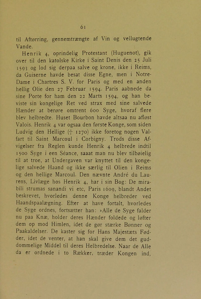 til Aftørring, gennemtrængte af Vin og vellugtende Vande. Henrik 4, oprindelig Protestant (Huguenot), gik over til den katolske Kirke i Saint Denis den 25 Juli 1595 og lod sig derpaa salve og krone, ikke i Reims, da Guiserne havde besat disse Egne, men i Notre- Dame i Chartres S. V. for Paris og med en anden hellig Olie den 27 Februar 1594. Paris aabnede da sine Porte for ham den 22 Marts 1594, og han be- viste sin kongelige Ret ved strax med sine salvede Hænder at berøre omtrent 600 Syge, hvoraf flere blev helbredte. Huset Bourbon havde altsaa nu afløst Valois. Henrik 4 var ogsaa den første Konge, som siden Ludvig den Hellige (f 1270) ikke foretog nogen Val- fart til Saint Marcoul i Corbigny. Trods disse Af- vigelser fra Reglen kunde Henrik 4 helbrede indtil 1500 Syge i een Séance, saaat man nu blev tilbøjelig til at troe, at Undergaven var knyttet til den konge- lige salvede Haand og ikke særlig til Olien i Reims og den hellige Marcoul. Den nævnte André du Lau- rens, Livlæge hos Henrik 4, har i sin Bog: De mira- bili strumas sanandi vi etc, Paris 1609, blandt Andet beskrevet, hvorledes denne Konge helbreder ved Haandspaalægning. Efter at have fortalt, hvorledes de Syge ordnes, fortsætter han: »Alle de Syge falder nu paa Knæ, holder deres Hænder foldede og løfter dem op mod Himlen, idet de gør stærke Bønner og Paakaldelser. De kaster sig for Hans Majestæts Fød- der, idet de venter, at han skal give dem det gud- dommelige Middel til deres Helbredelse. Naar de Alle da er ordnede i to Rækker, træder Kongen ind,