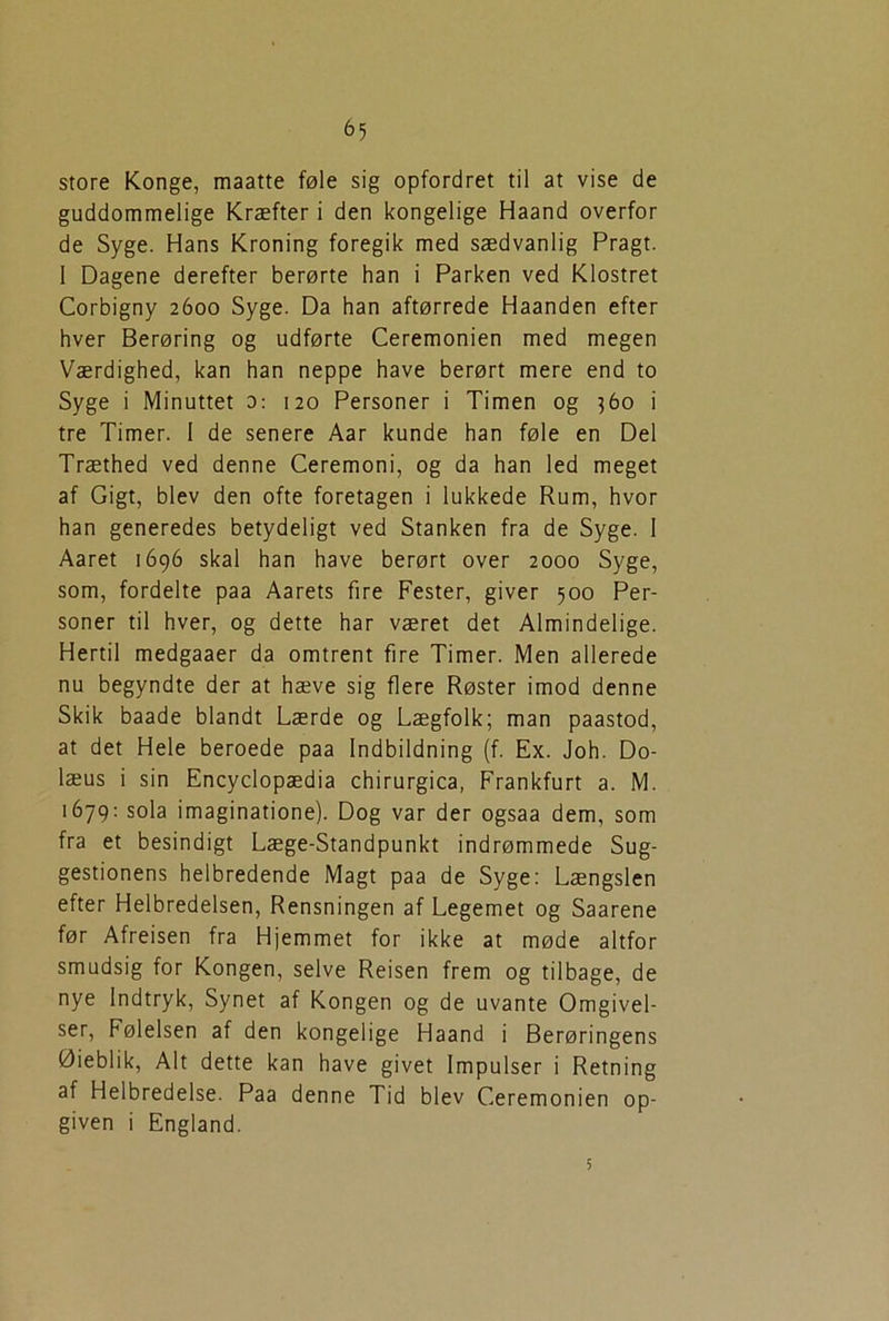 <>5 store Konge, maatte føle sig opfordret til at vise de guddommelige Kræfter i den kongelige Haand overfor de Syge. Hans Kroning foregik med sædvanlig Pragt. 1 Dagene derefter berørte han i Parken ved Klostret Corbigny 2600 Syge. Da han aftørrede Haanden efter hver Berøring og udførte Ceremonien med megen Værdighed, kan han neppe have berørt mere end to Syge i Minuttet 0: 120 Personer i Timen og 360 i tre Timer. I de senere Aar kunde han føle en Del Træthed ved denne Ceremoni, og da han led meget af Gigt, blev den ofte foretagen i lukkede Rum, hvor han generedes betydeligt ved Stanken fra de Syge. 1 Aaret 1696 skal han have berørt over 2000 Syge, som, fordelte paa Aarets fire Fester, giver 500 Per- soner til hver, og dette har været det Almindelige. Hertil medgaaer da omtrent fire Timer. Men allerede nu begyndte der at hæve sig flere Røster imod denne Skik baade blandt Lærde og Lægfolk; man paastod, at det Hele beroede paa Indbildning (f. Ex. Joh. Do- læus i sin Encyclopædia chirurgica, Frankfurt a. M. 1679: sola imaginatione). Dog var der ogsaa dem, som fra et besindigt Læge-Standpunkt indrømmede Sug- gestionens helbredende Magt paa de Syge: Længslen efter Helbredelsen, Rensningen af Legemet og Saarene før Afreisen fra Hjemmet for ikke at møde altfor smudsig for Kongen, selve Reisen frem og tilbage, de nye Indtryk, Synet af Kongen og de uvante Omgivel- ser, Følelsen af den kongelige Haand i Berøringens Øieblik, Alt dette kan have givet Impulser i Retning af Helbredelse. Paa denne Tid blev Ceremonien op- given i England.
