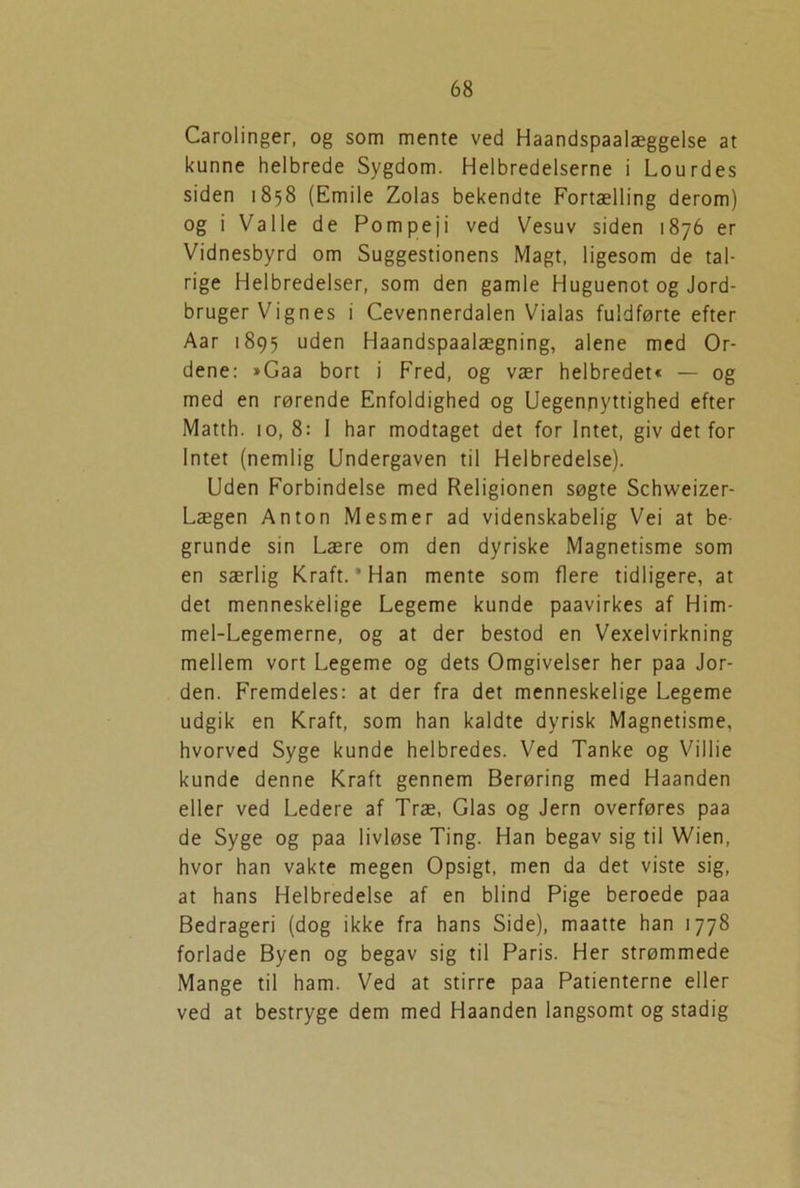 Carolinger, og som mente ved Haandspaalæggelse at kunne helbrede Sygdom. Helbredelserne i Lourdes siden 1858 (Emile Zolas bekendte Fortælling derom) og i Valle de Pompeji ved Vesuv siden 1876 er Vidnesbyrd om Suggestionens Magt, ligesom de tal- rige Helbredelser, som den gamle Huguenot og Jord- bruger Vignes i Cevennerdalen Vialas fuldførte efter Aar 1895 uden Haandspaalægning, alene med Or- dene: »Gaa bort i Fred, og vær helbredet« — og med en rørende Enfoldighed og Uegennyttighed efter Matth. 10, 8: I har modtaget det for Intet, giv det for Intet (nemlig Undergaven til Helbredelse). Uden Forbindelse med Religionen søgte Schweizer- Lægen Anton Mesmer ad videnskabelig Vei at be- grunde sin Lære om den dyriske Magnetisme som en særlig Kraft. ’ Han mente som flere tidligere, at det menneskelige Legeme kunde paavirkes af Him- mel-Legemerne, og at der bestod en Vexelvirkning mellem vort Legeme og dets Omgivelser her paa Jor- den. Fremdeles: at der fra det menneskelige Legeme udgik en Kraft, som han kaldte dyrisk Magnetisme, hvorved Syge kunde helbredes. Ved Tanke og Villie kunde denne Kraft gennem Berøring med Haanden eller ved Ledere af Træ, Glas og Jern overføres paa de Syge og paa livløse Ting. Han begav sig til Wien, hvor han vakte megen Opsigt, men da det viste sig, at hans Helbredelse af en blind Pige beroede paa Bedrageri (dog ikke fra hans Side), maatte han 1778 forlade Byen og begav sig til Paris. Her strømmede Mange til ham. Ved at stirre paa Patienterne eller ved at bestryge dem med Haanden langsomt og stadig