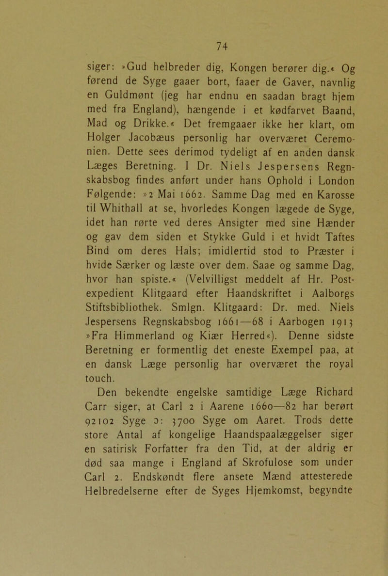 siger: »Gud helbreder dig, Kongen berører dig.« Og førend de Syge gaaer bort, faaer de Gaver, navnlig en Guldmønt (jeg har endnu en saadan bragt hjem med fra England), hængende i et kødfarvet Baand, Mad og Drikke.« Det fremgaaer ikke her klart, om Holger Jacobæus personlig har overværet Ceremo- nien. Dette sees derimod tydeligt af en anden dansk Læges Beretning. I Dr. Niels Jespersens Regn- skabsbog findes anført under hans Ophold i London Følgende: »2 Mai 1662. Samme Dag med en Karosse til Whithall at se, hvorledes Kongen lægede de Syge, idet han rørte ved deres Ansigter med sine Hænder og gav dem siden et Stykke Guld i et hvidt Taftes Bind om deres Hals; imidlertid stod to Præster i hvide Særker og læste over dem. Saae og samme Dag, hvor han spiste.« (Velvilligst meddelt af Hr. Post- expedient Klitgaard efter Haandskriftet i Aalborgs Stiftsbibliothek. Smign. Klitgaard: Dr. med. Niels Jespersens Regnskabsbog 1661—68 i Aarbogen 1913 »Fra Himmerland og Kiær Herred«). Denne sidste Beretning er formentlig det eneste Exempel paa, at en dansk Læge personlig har overværet the royal touch. Den bekendte engelske samtidige Læge Richard Carr siger, at Carl 2 i Aarene 1660—82 har berørt 92102 Syge 3: 3700 Syge om Aaret. Trods dette store Antal af kongelige Haandspaalæggelser siger en satirisk Forfatter fra den Tid, at der aldrig er død saa mange i England af Skrofulose som under Carl 2. Endskøndt flere ansete Mænd attesterede Helbredelserne efter de Syges Hjemkomst, begyndte