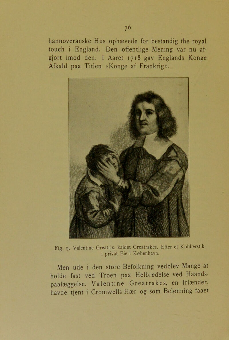 7 6 hannoveranske Hus ophævede for bestandig the royal touch i England. Den offentlige Mening var nu af- gjort imod den. 1 Aaret 1718 gav Englands Konge Afkald paa Titlen »Konge af Frankrig«. Fig. 9. Valentine Greatrix, kaldet Greatrakes. Etter et Kobberstik i privat Eie i København. Men ude i den store Befolkning vedblev Mange at holde fast ved Troen paa Helbredelse ved Haands- paalæggelse. Valentine Greatrakes, en Irlænder,