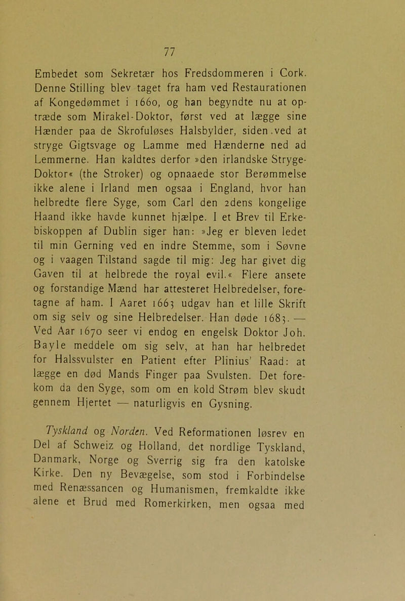 Embedet som Sekretær hos Fredsdommeren i Cork. Denne Stilling blev taget fra ham ved Restaurationen af Kongedømmet i 1660, og han begyndte nu at op- træde som Mirakel-Doktor, først ved at lægge sine Hænder paa de Skrofuløses Halsbylder, siden.ved at stryge Gigtsvage og Lamme med Hænderne ned ad Lemmerne. Han kaldtes derfor »den irlandske Stryge- Doktor« (the Stroker) og opnaaede stor Berømmelse ikke alene i Irland men ogsaa i England, hvor han helbredte flere Syge, som Carl den 2dens kongelige Haand ikke havde kunnet hjælpe. 1 et Brev til Erke- biskoppen af Dublin siger han: »Jeg er bleven ledet til min Gerning ved en indre Stemme, som i Søvne og i vaagen Tilstand sagde til mig: Jeg har givet dig Gaven til at helbrede the royal evil.« Flere ansete og forstandige Mænd har attesteret Helbredelser, fore- tagne af ham. 1 Aaret 1663 udgav han et lille Skrift om sig selv og sine Helbredelser. Han døde 1683.— Ved Aar 1670 seer vi endog en engelsk Doktor Joh. Bayle meddele om sig selv, at han har helbredet for Halssvulster en Patient efter Plinius’ Raad: at lægge en død Mands Finger paa Svulsten. Det fore- kom da den Syge, som om en kold Strøm blev skudt gennem Hjertet — naturligvis en Gysning. Tyskland og Norden. Ved Reformationen løsrev en Del af Schweiz og Holland, det nordlige Tyskland, Danmark, Norge og Sverrig sig fra den katolske Kirke. Den ny Bevægelse, som stod i Forbindelse med Renæssancen og Humanismen, fremkaldte ikke alene et Brud med Romerkirken, men ogsaa med