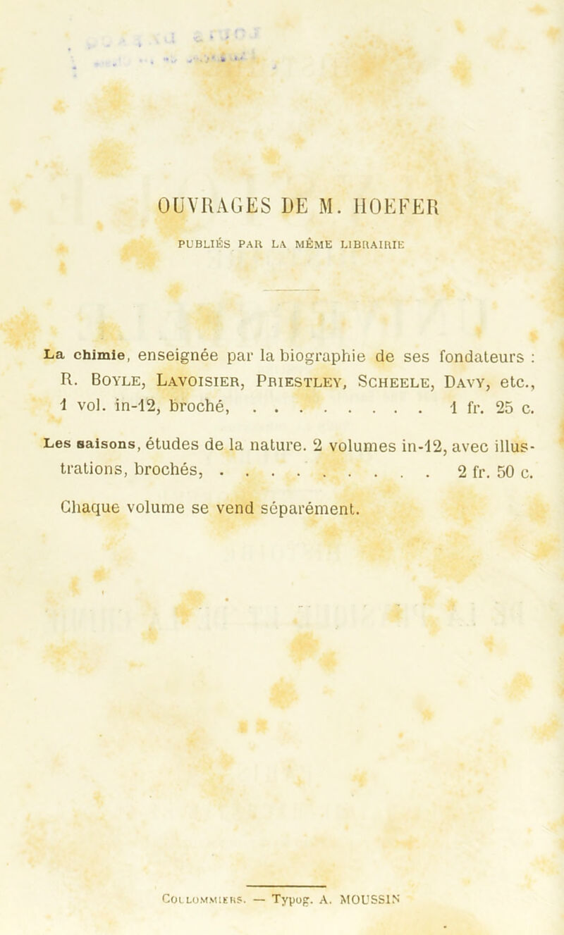 OUVRAGES DE M. ËOEFER PUBLIÉS PAH LA MÊME LIBRAIRIE La chimie, enseignée par la biographie de ses fondateurs : R. Boyle, Lavoisier, Priestley, Scheele, Davy, etc., 1 vol. in-12, broché, 1 fr. 25 c. Les saisons, études de la nature. 2 volumes in-12, avec illus- trations, brochés, 2 fr. 50 c. Chaque volume se vend séparément. Collommiers. — Typog. A. MOUSS1N