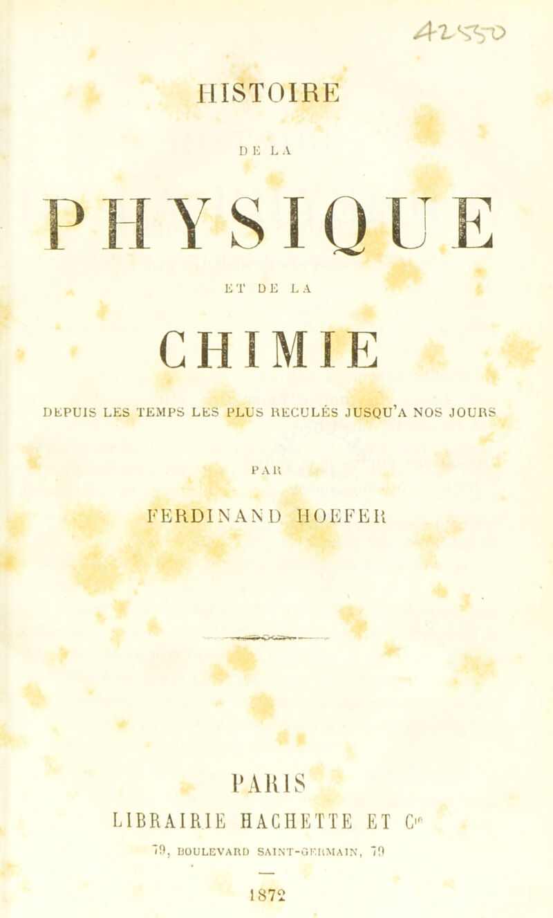 A isvo HISTOIRE D E L A P H Y SIQ U E ET DE LA CHIMIE DEPUIS LES TEMPS LES PLUS RECULÉS JUSQU’A NOS JOURS P A K FERDINAND HOEFEU PARIS LIBRAIRIE HACHETTE ET C' “9, BOULEVARD SAINT-GERMAIN, 0 1872