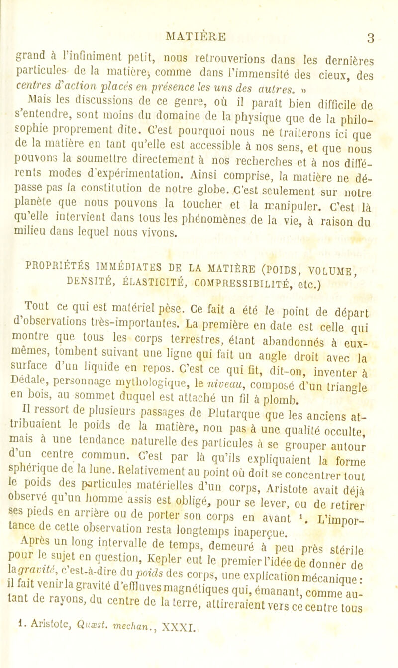 grand à Pinfmiment pelit, nous retrouverions clans les dernières particules de la matière* comme dans l’immensité des deux, des centres d'action placés en présence les uns des autres. » 5 Mais les discussions de ce genre, où il paraît bien difficile de s’entendre, sont moins du domaine de la physique que de la philo- sophie proprement dite. C’est pourquoi nous ne traiterons ici que de la matière en tant qu’elle est accessible à nos sens, et que nous pouvons la soumettre directement à nos recherches et à nos diffé- rents modes d’expérimentation. Ainsi comprise, la matière ne dé- passe pas la constitution de notre globe. C’est seulement sur notre planète que nous pouvons la loucher et la manipuler. C’est là qu’elle intervient dans tous les phénomènes de la vie, à raison du milieu dans lequel nous vivons. PROPRIÉTÉS IMMÉDIATES DE LA MATIÈRE (POIDS, VOLUME DENSITÉ, ÉLASTICITÉ, COMPRESSIBILITÉ, etc.) Tout ce qui est matériel pèse. Ce fait a été le point de départ d observations très-importantes. La première en date est celle qui montre que tous les corps terrestres, étant abandonnés à eux- rnemes, tombent suivant une ligne qui fait un angle droit avec la surface d’un liquide en repos. C’est ce qui fit, dit-on, inventer à Dédale, personnage mythologique, le niveau, composé d’un triangle en bois, au sommet duquel est attaché un fil à plomb. Il ressort de plusieurs passages de Plutarque que les anciens at- tubuaient le poids de la matière, non pas à une qualité occulte mais à une tendance naturelle des particules à se grouper autour dun centre commun. C’est par là qu’ils expliquaient la forme sphérique de la lune. Relativement au point où doit se concentrer tout le poids des particules matérielles d’un corps, Aristote avait déjà observe qu un homme assis est obligé, pour se lever, ou de retirer ses pieds en arrière ou de porter son corps en avant ». L’impor- tance de cette observation resta longtemps inaperçue. Après un long intervalle de temps, demeuré à peu près stérile pour le sujet en question, Kepler eut le premier l’idée de donner de Uçjraixk, c est-a-dire du poids des corps, une explication mécanique • fait venir la gravité d’efiluves magnétiques qui, émanant, comme au! tant de rayons, du centre de la terre, attireraient vers ce cern” tons 1. Aristote, Quxst. mechan., XXXI.