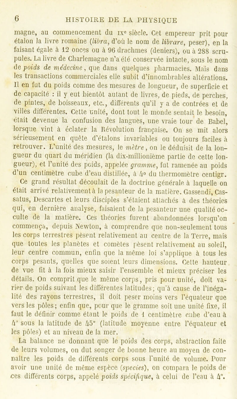 magne, au commencement du ixe siècle. Cet empereur prit pour étalon la livre romaine (libra, d’où le nom de librare, peser), en la faisant égale à 12 onces ou à 96 drachmes (deniers), ou à 288 scru- pules. La livre de Charlemagne n’a été conservée intacte, sous le nom de poids de médecine, que dans quelques pharmacies. Mais dans les transactions commerciales elle subit d’innombrables altérations. Il en fut du poids comme des mesures de longueur, de superficie et de capacité : il y eut bientôt autant de livres, de pieds, de perches, de pintes, de boisseaux, etc., différents qu’il y a de contrées et de villes différentes. Celte unité, dont tout le monde sentait le besoin, était devenue la confusion des langues, une vraie tour de Babel, lorsque vint à éclater la Révolution française. On se mit alors sérieusement en quête d’étalons invariables ou toujours faciles à retrouver. L’unité des mesures, le mètre, on le déduisit de la lon- gueur du quart du méridien (la dix-millionième partie de celte lon- gueur), et l’unité des poids, appelée gramme, fut ramenée au poids d’un centimètre cube d’eau distillée, à du thermomètre centigr. Ce grand résultat découlait de la doctrine générale à laquelle on était arrivé relativement à la pesanteur de la matière. Gassendi, Cas- salus, Descartes el leurs disciples s’étaient attachés à des théories qui, en dernière analyse, faisaient de la pesanteur une qualité oc- culte de la matière. Ces théories furent abandonnées lorsqu’on commença, depuis Newton, à comprendre que non-seulement tous les corps terrestres pèsent relativement au centre de la Terre, mais que toutes les planètes et comètes pèsent relativement au soleil, leur centre commun, enfin que la même loi s’applique à tous les corps pesants, quelles que soient leurs dimensions. Celte hauteur de vue fit à la fois mieux saisir l’ensemble et mieux préciser les détails. On comprit que le même corps, pris pour unité, doit va- rier de poids suivant les différentes latitudes; qu’à cause de l’inéga- lité des rayons terrestres, il doit peser moins vers l’équateur que vers les pôles; enfin que, pour que le gramme soit une unité fixe, il faut le définir comme étant le poids de I centimètre cube d’eau à sous la latitude de 45° (latitude moyenne entre l’équateur et les pôles) el au niveau de la mer. La balance ne donnant que le poids des corps, abstraction faite de leurs volumes, on dut songer de bonne heure au moyen de con- naître les poids de différents corps sous l'unité de volume. Pour avoir une unité de même espèce (spccies), on compara le poids de ces différents corps, appelé poids spécifique, à celui de l’eau à hn.