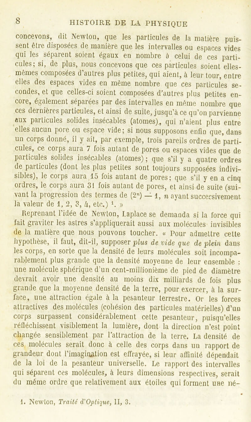 concevons, dit Newton, que les particules de la matière puis- sent êtie disposées de manière que les intervalles ou espaces vides qui les séparent soient égaux en nombre ù celui de ces parti- cules; si, de plus, nous concevons que ces particules soient elles- mêmes composées d’autres plus petites, qui aient, à leur tour, entre elles des espaces vides en même nombre que ces particules se- condes, et que celles-ci soient composées d’autres plus petites en- core, également séparées par des intervalles en même nombre que ces dernières particules, et ainsi de suite, jusqu’à ce qu’on parvienne aux particules solides insécables (atomes)., qui n’aient plus entre elles aucun pore ou espace vide; si nous supposons enfin que, dans un corps donné, il y ait, par exemple, trois pareils ordres de parti- cules, ce coi’ps aura 7 fois autant de pores ou espaces vides que de particules solides insécables (atomes) ; que s’il y a quatre ordres de particules (dont les plus petites sont toujours supposées indivi- sibles), le corps aura 15 fois autant de pores; que s’il y en a cinq ordres, le corps aura 31 fois autant de pores, et ainsi de suite (sui- vant la progression des termes de (2) — l, n ayant successivement la valeur de 1, 2, 3, à, etc.) 1. » Reprenant l’idée de Newton, Laplace se demanda si la force qui lait graviter les astres s’appliquerait aussi aux molécules invisibles de la matière que nous pouvons toucher. « Pour admettre cette hypothèse, il faut, dit-il, supposer plus de vide que de plein dans les corps, en sorte que la densité de leurs molécules soit incompa- rablement plus grande que la densité moyenne de leur ensemble : une molécule sphérique d’un cent-millionième de pied de diamètre devrait avoir une densité au moins dix milliards de fois plus grande que la moyenne densité de la terre, pour exercer, à la sur- face, une attraction égale à la pesanteur terrestre. Or les forces attractives des molécules (cohésion des particules matérielles) d’un corps surpassent considérablement celle pesanteur, puisqu’elles réfléchissent visiblement la lumière, dont la direction n’est point changée sensiblement par l’attraction de la terre. La densité de ces molécules serait donc à celle des corps dans un rapport de grandeur dont l’imagination est effrayée, si leur affinité dépendait de la loi de la pesanteur universelle. Le rapport des intervalles qui séparent ces molécules, à leurs dimensions respectives, serait du même ordre que relativement aux étoiles qui forment une né- I. Newton, Traité d'Oplique, II, 3.