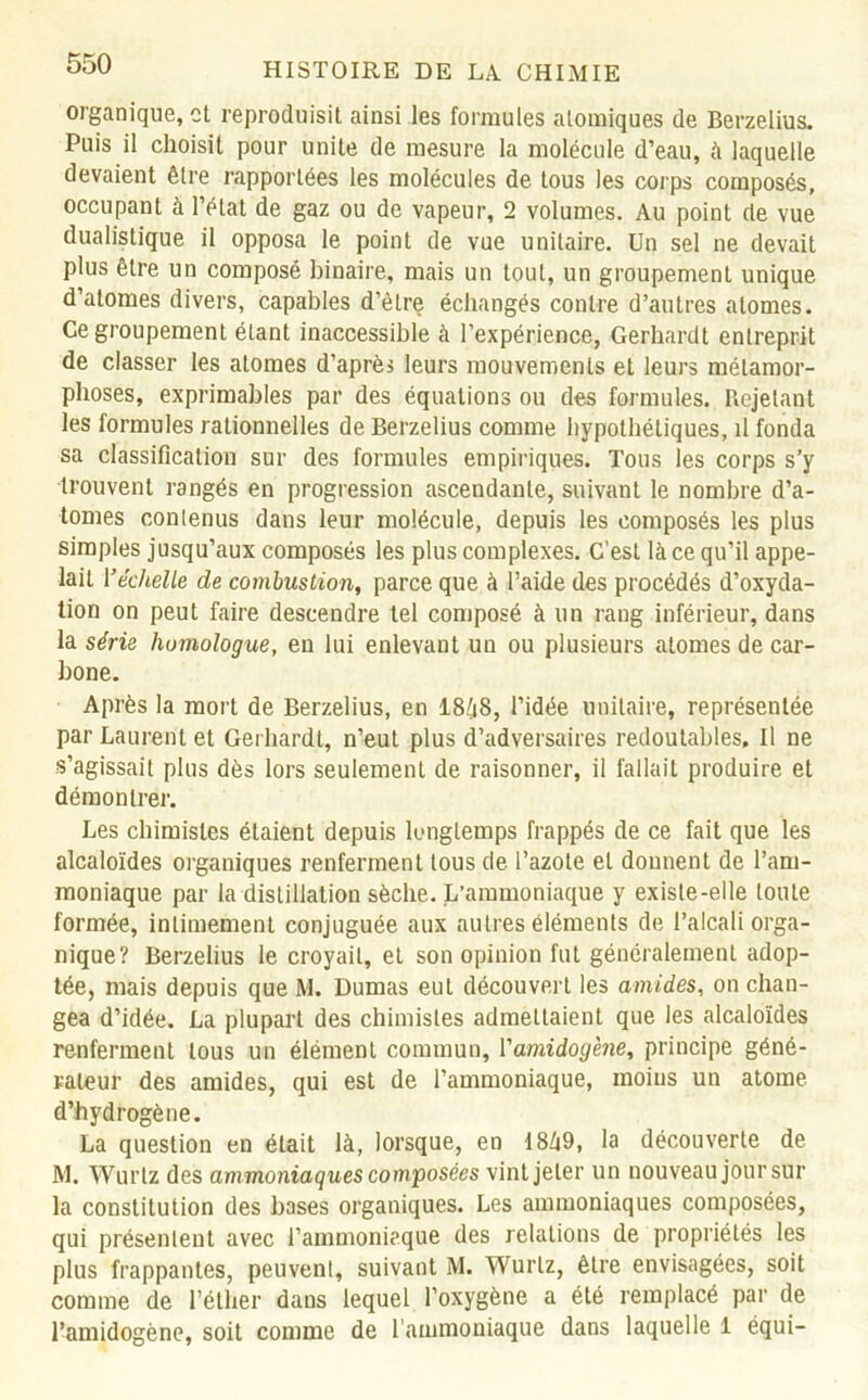 organique, et reproduisit ainsi les formules atomiques de Berzelius. Puis il choisit pour unité de mesure la molécule d’eau, à laquelle devaient être rapportées les molécules de tous les corps composés, occupant à l’état de gaz ou de vapeur, 2 volumes. Au point de vue dualistique il opposa le point de vue unitaire. Un sel ne devait plus être un composé binaire, mais un tout, un groupement unique d’atomes divers, capables d’être échangés contre d’autres atomes. Ce groupement étant inaccessible à l’expérience, Gerhardt entreprit de classer les atomes d’après leurs mouvements et leurs métamor- phoses, exprimables par des équations ou des formules. Rejetant les formules rationnelles de Berzelius comme hypothétiques, il fonda sa classification sur des formules empiriques. Tous les corps s’y trouvent rangés en progression ascendante, suivant le nombre d’a- tomes contenus dans leur molécule, depuis les composés les plus simples jusqu’aux composés les plus complexes. C’est là ce qu’il appe- lait Y échelle de combustion, parce que à l’aide des procédés d’oxyda- tion on peut faire descendre tel composé à un rang inférieur, dans la série homologue, en lui enlevant un ou plusieurs atomes de car- bone. Après la mort de Berzelius, en 1848, l’idée unitaire, représentée par Laurent et Gerhardt, n’eut plus d’adversaires redoutables, U ne s’agissait plus dès lors seulement de raisonner, il fallait produire et démontrer. Les chimistes étaient depuis longtemps frappés de ce fait que les alcaloïdes organiques renferment tous de l’azote et donnent de l’am- moniaque par la distillation sèche. L’ammoniaque y existe-elle toute formée, intimement conjuguée aux autres éléments de l’alcali orga- nique? Berzelius le croyait, et son opinion fut généralement adop- tée, mais depuis que M. Dumas eut découvert les amides, on chan- gea d’idée. La plupart des chimistes admettaient que les alcaloïdes renferment tous un élément commun, Yamidogène, principe géné- rateur des amides, qui est de l’ammoniaque, moins un atome d’hydrogène. La question en était là, lorsque, en 1849, la découverte de M. Wurlz des ammoniaques composées vint jeter un nouveau jour sur la constitution des bases organiques. Les ammoniaques composées, qui présentent avec l'ammoniaque des relations de propriétés les plus frappantes, peuvent, suivant M. Wurlz, être envisagées, soit comme de l’éther dans lequel l’oxygène a été remplacé par de l’amidogène, soit comme de l’ammoniaque dans laquelle 1 équi-