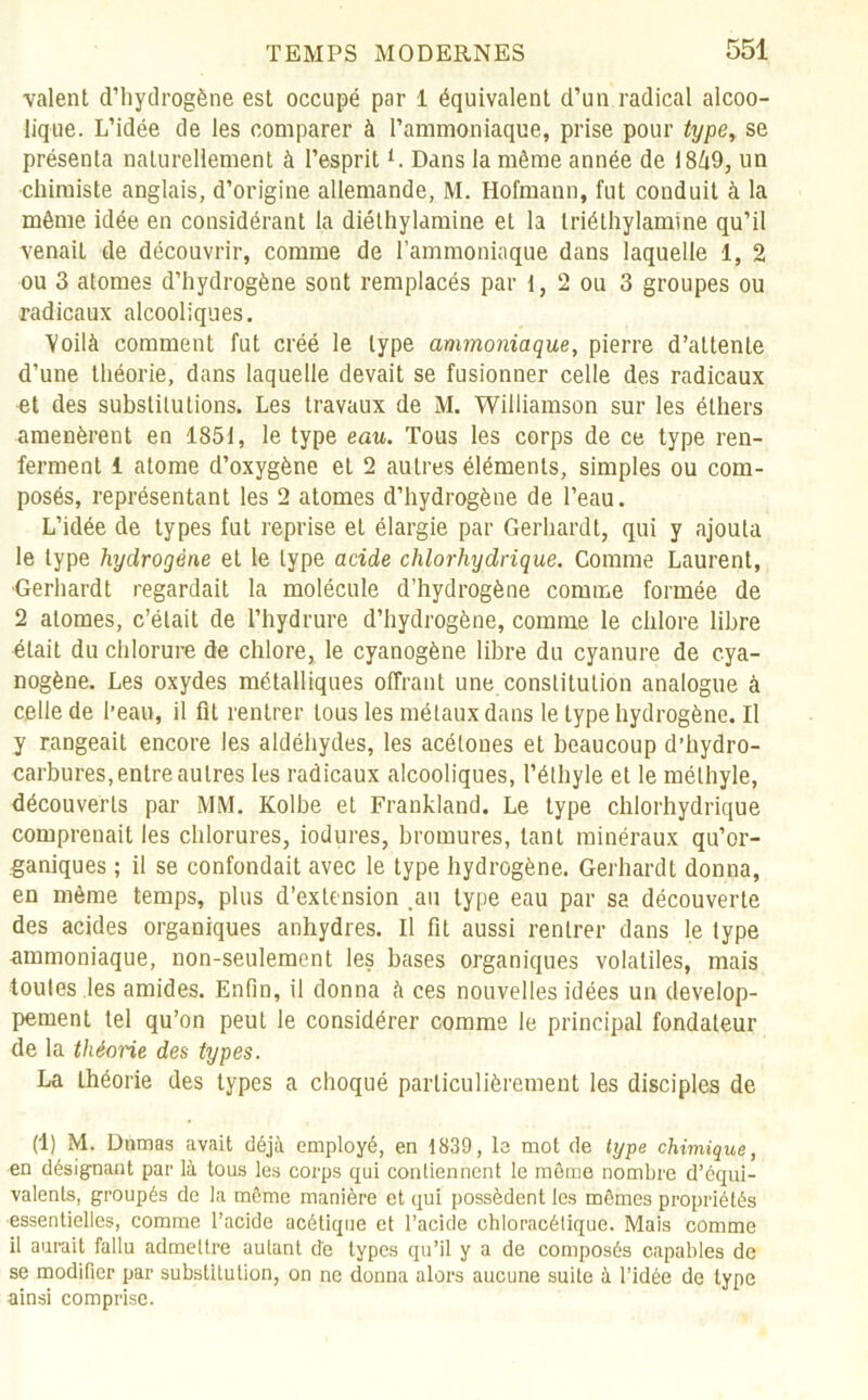 valent d’hydrogène est occupé par 1 équivalent d’un radical alcoo- lique. L’idée de les comparer à l’ammoniaque, prise pour type, se présenta naturellement à l’esprit L Dans la même année de 1869, un chimiste anglais, d’origine allemande, M. Ilofmann, fut conduit à la même idée en considérant la diéthylamine et la triéthylamine qu’il venait de découvrir, comme de l’ammoniaque dans laquelle 1, 2 ou 3 atomes d’hydrogène sont remplacés par 1, 2 ou 3 groupes ou radicaux alcooliques. Voilà comment fut créé le type ammoniaque, pierre d’attente d’une théorie, dans laquelle devait se fusionner celle des radicaux et des substitutions. Les travaux de M. Williamson sur les éthers amenèrent en 1851, le type eau. Tous les corps de ce type ren- ferment 1 atome d’oxygène et 2 autres éléments, simples ou com- posés, représentant les 2 atomes d’hydrogène de l’eau. L’idée de types fut reprise eL élargie par Gerhardt, qui y ajouta le type hydrogène et le type acide chlorhydrique. Comme Laurent, Gerhardt regardait la molécule d’hydrogène comme formée de 2 atomes, c’était de l’hydrure d’hydrogène, comme le chlore libre était du chlorure de chlore, le cyanogène libre du cyanure de cya- nogène. Les oxydes métalliques offrant une constitution analogue à celle de l’eau, il fit rentrer tous les métaux dans le type hydrogène. Il y rangeait encore les aldéhydes, les acétones et beaucoup d’hydro- carbures, entre autres les radicaux alcooliques, l’éthyle et le méthyle, découverts par MM. Kolbe et Frankland. Le type chlorhydrique comprenait les chlorures, iodures, bromures, tant minéraux qu’or- ganiques ; il se confondait avec le type hydrogène. Gerhardt donna, en même temps, plus d’extension .au type eau par sa découverte des acides organiques anhydres. Il fit aussi rentrer dans le type ammoniaque, non-seulement les bases organiques volatiles, mais toutes les amides. Enfin, il donna à ces nouvelles idées un dévelop- pement tel qu’on peut le considérer comme le principal fondateur de la théorie des types. La théorie des types a choqué particulièrement les disciples de (1) M. Dumas avait déjà employé, en 1839, le mot de type chimique, en désignant par là tous les corps qui conliennent le même nombre d’équi- valents, groupés de la même manière et qui possèdent les mêmes propriétés essentielles, comme l’acide acétique et l’acide chloracélique. Mais comme il aurait fallu admettre autant de types qu’il y a de composés capables de se modifier par substitution, on ne donna alors aucune suite à l’idée de type ainsi comprise.