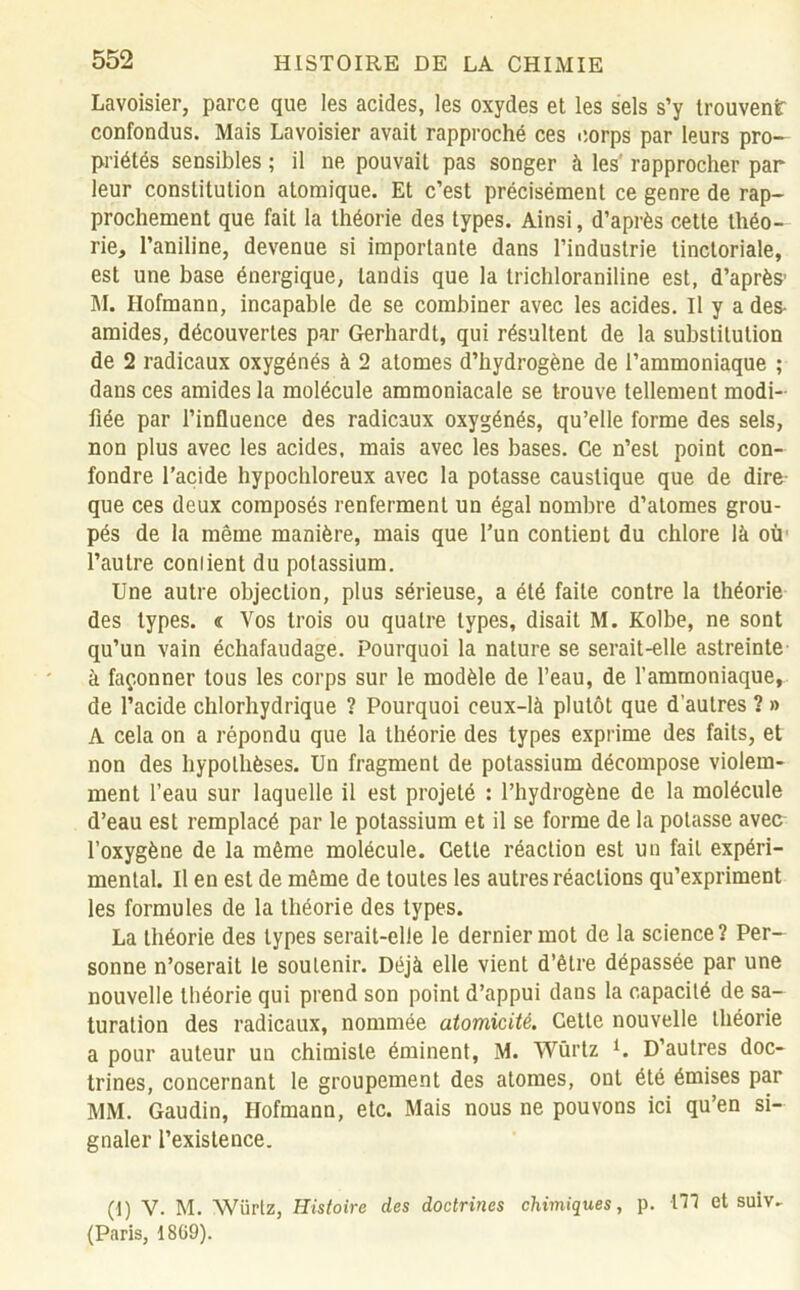 Lavoisier, parce que les acides, les oxydes et les sels s’y trouvent confondus. Mais Lavoisier avait rapproché ces corps par leurs pro- priétés sensibles ; il ne pouvait pas songer à les' rapprocher par leur constitution atomique. Et c’est précisément ce genre de rap- prochement que fait la théorie des types. Ainsi, d’après cette théo- rie, l’aniline, devenue si importante dans l’industrie tinctoriale, est une base énergique, tandis que la trichloraniline est, d’après1 M. Ilofmann, incapable de se combiner avec les acides. Il y a des- amides, découvertes par Gerhardt, qui résultent de la substitution de 2 radicaux oxygénés à 2 atomes d’hydrogène de l’ammoniaque ; dans ces amides la molécule ammoniacale se trouve tellement modi- fiée par l’influence des radicaux oxygénés, qu’elle forme des sels, non plus avec les acides, mais avec les bases. Ce n’est point con- fondre l’acide hypochloreux avec la potasse caustique que de dire que ces deux composés renferment un égal nombre d’atomes grou- pés de la même manière, mais que l’un contient du chlore là où l’autre coniient du potassium. Une autre objection, plus sérieuse, a été faite contre la théorie des types. « Vos trois ou quatre types, disait M. Kolbe, ne sont qu’un vain échafaudage. Pourquoi la nature se serait-elle astreinte à façonner tous les corps sur le modèle de l’eau, de l’ammoniaque, de l’acide chlorhydrique ? Pourquoi ceux-là plutôt que d’autres ? » A cela on a répondu que la théorie des types exprime des faits, et non des hypothèses. Un fragment de potassium décompose violem- ment l’eau sur laquelle il est projeté : l’hydrogène de la molécule d’eau est remplacé par le potassium et il se forme de la potasse avec l’oxygène de la même molécule. Cette réaction est un fait expéri- mental. Il en est de même de toutes les autres réactions qu’expriment les formules de la théorie des types. La théorie des types serait-elle le dernier mot de la science? Per- sonne n’oserait le soutenir. Déjà elle vient d’être dépassée par une nouvelle théorie qui prend son point d’appui dans la capacité de sa- turation des radicaux, nommée atomicité. Cette nouvelle théorie a pour auteur un chimiste éminent, M. Würtz 1. D’autres doc- trines, concernant le groupement des atomes, ont été émises par MM. Gaudin, Hofmann, etc. Mais nous ne pouvons ici qu’en si- gnaler l’existence. (1) V. M. Würtz, Histoire des doctrines chimiques, p. ITJ et suiv- (Paris, 1869).