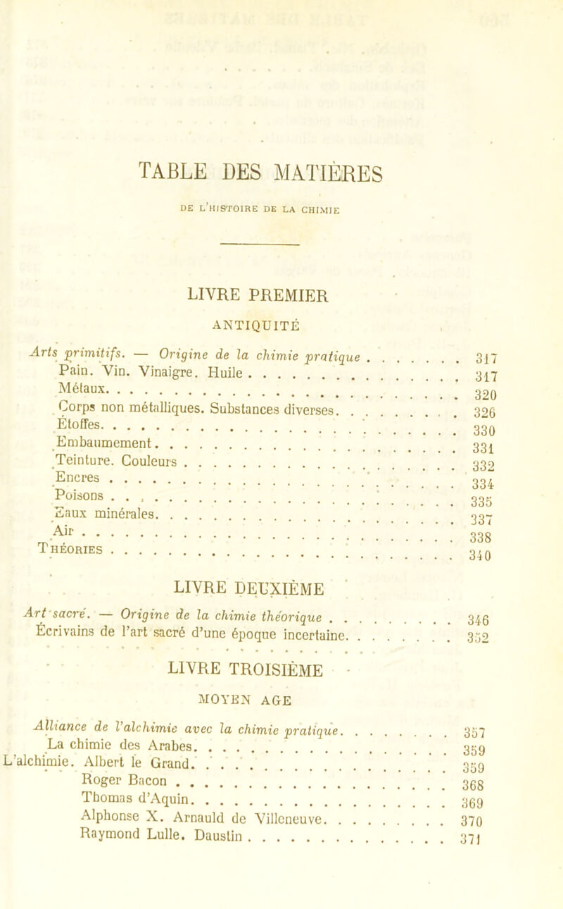 DE L'HISTOIRE DE LA CHIMIE LIVRE PREMIER ANTIQUITÉ Arts primitifs. — Origine de la chimie pratique Pain. Vin. Vinaigre. Huile Métaux Corps non métalliques. Substances diverses. . Étoffes Embaumement Teinture. Couleurs Encres Poisons Eaux minérales Air Théories 317 317 320 326 330 331 332 334 335 337 338 340 LIVRE DEUXIÈME Art sacré. — Origine de la chimie théorique . . Écrivains de l’art sacré d’une époque incertaine. LIVRE TROISIÈME MOYEN AGE Alliance de l’alchimie avec la chimie pratique. La chimie des Arabes L’alchimie. Albert le Grand. .' Roger Bacon Thomas d’Aquin Alphonse X. Arnauld de Villeneuve. . Raymond Lulle. Daustin 346 352 357 359 359 368 369 370 371