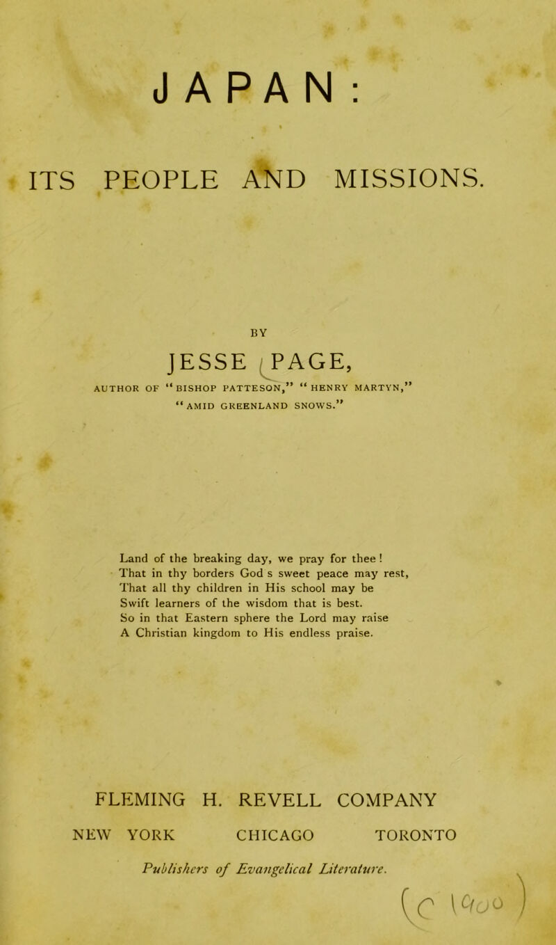 JAPAN ITS PEOPLE AND MISSIONS. AUTHOR OF “BISHOP PATTESON,” “HENRY MARTYN,” “AMID GREENLAND SNOWS.” Land of the breaking day, we pray for thee ! That in thy borders God s sweet peace may rest, That all thy children in His school may be Swift learners of the wisdom that is best. So in that Eastern sphere the Lord may raise A Christian kingdom to His endless praise. FLEMING H. REVELL COMPANY BY JESSE NEW YORK CHICAGO TORONTO Publishers of Evangelical Literature.