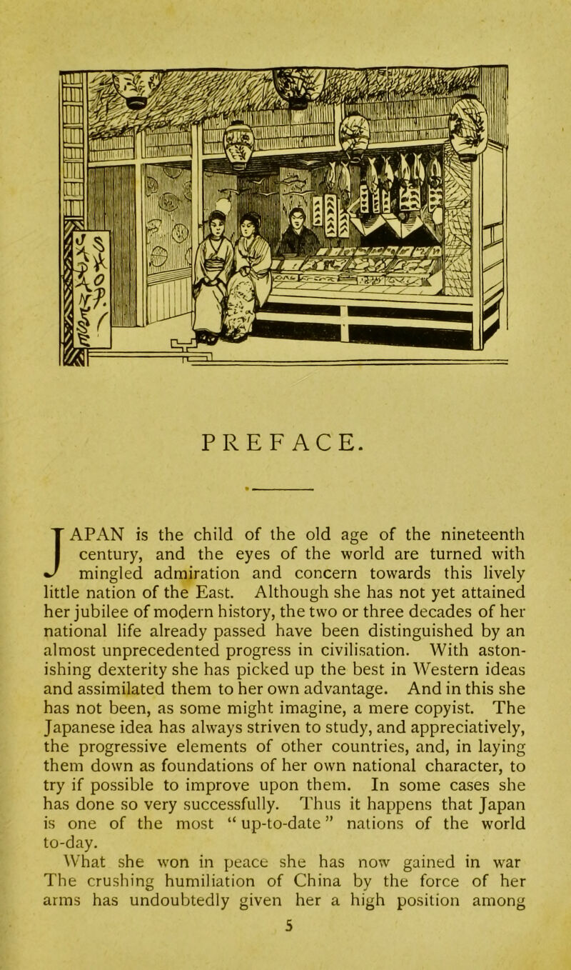 PREFACE. JAPAN is the child of the old age of the nineteenth century, and the eyes of the world are turned with mingled admiration and concern towards this lively little nation of the East. Although she has not yet attained her jubilee of modern history, the two or three decades of her national life already passed have been distinguished by an almost unprecedented progress in civilisation. With aston- ishing dexterity she has picked up the best in Western ideas and assimilated them to her own advantage. And in this she has not been, as some might imagine, a mere copyist. The Japanese idea has always striven to study, and appreciatively, the progressive elements of other countries, and, in laying them down as foundations of her own national character, to try if possible to improve upon them. In some cases she has done so very successfully. Thus it happens that Japan is one of the most “ up-to-date ” nations of the world to-day. What she won in peace she has now gained in war The crushing humiliation of China by the force of her arms has undoubtedly given her a high position among