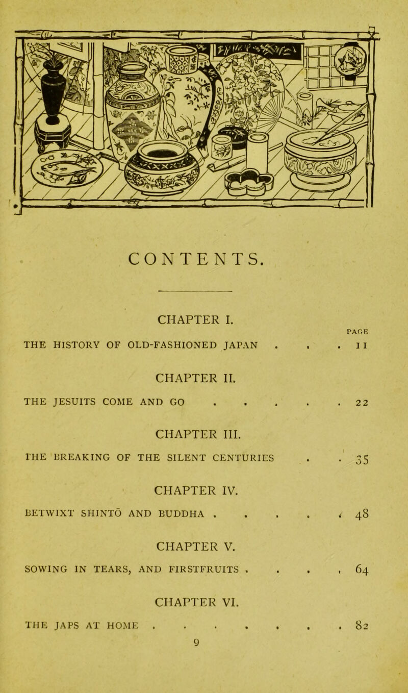 CONTENTS. CHAPTER I. FACIE THE HISTORY OF OLD-FASHIONED JAPAN . . .II CHAPTER II. THE JESUITS COME AND GO 2 2 CHAPTER III. THE BREAKING OF THE SILENT CENTURIES . . 35 CHAPTER IV. BETWIXT SHINTO AND BUDDHA . . . . <48 CHAPTER V. SOWING IN TEARS, AND FIRSTFRUITS . . . ,64 CHAPTER VI. THE JAPS AT HOME 82