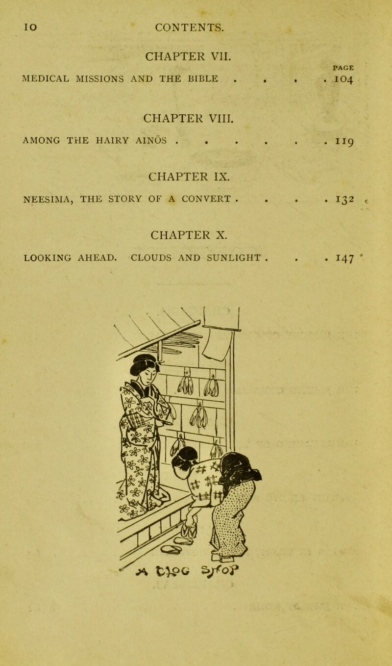 CHAPTER VII. PAGE MEDICAL MISSIONS AND THE BIBLE .... IO4 CHAPTER VIII. AMONG THE HAIRY AINOS II9 CHAPTER IX. NEESIMA, THE STORY OF A CONVERT . . . . 132 CHAPTER X. LOOKING AHEAD. CLOUDS AND SUNLIGHT . . . I47