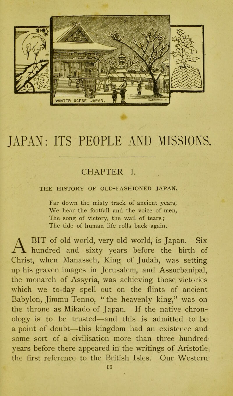 JAPAN: ITS PEOPLE AND MISSIONS. CHAPTER I. THE HISTORY OF OLD-FASHIONED JAPAN. Far down the misty track of ancient years, We hear the footfall and the voice of men, The song of victory, the wail of tears ; The tide of human life rolls back again. ABIT of old world, very old world, is Japan. Six hundred and sixty years before the birth of Christ, when Manasseh, King of Judah, was setting up his graven images in Jerusalem, and Assurbanipal, the monarch of Assyria, was achieving those victories which we to-day spell out on the flints of ancient Babylon, Jimmu Tenno, “the heavenly king,” was on the throne as Mikado of Japan. If the native chron- ology is to be trusted—and this is admitted to be a point of doubt—this kingdom had an existence and some sort of a civilisation more than three hundred years before there appeared in the writings of Aristotle the first reference to the British Isles. Our Western