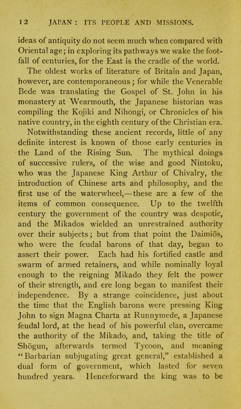 ideas of antiquity do not seem much when compared with Oriental age; in exploring its pathways we wake the foot- fall of centuries, for the East is the cradle of the world. The oldest works of literature of Britain and Japan, however, are contemporaneous ; for while the Venerable Bede was translating the Gospel of St. John in his monastery at Wearmouth, the Japanese historian was compiling the Kojiki and Nihongi, or Chronicles of his native country, in the eighth century of the Christian era. Notwithstanding these ancient records, little of any definite interest is known of those early centuries in the Land of the Rising Sun. The mythical doings of successive rulers, of the wise and good Nintoku, who was the Japanese King Arthur of Chivalry, the introduction of Chinese arts and philosophy, and the first use of the waterwheel,—these are a few of the items of common consequence. Up to the twelfth century the government of the country was despotic, and the Mikados wielded an unrestrained authority over their subjects; but from that point the Daimios, who were the feudal barons of that day, began to assert their power. Each had his fortified castle and swarm of armed retainers, and while nominally loyal enough to the reigning Mikado they felt the power of their strength, and ere long began to manifest their independence. By a strange coincidence, just about the time that the English barons were pressing King John to sign Magna Charta at Runnymede, a Japanese feudal lord, at the head of his powerful clan, overcame the authority of the Mikado, and, taking the title of Shogun, afterwards termed Tycoon, and meaning u Barbarian subjugating great general,” established a dual form of government, which lasted for seven hundred years. Henceforward the king was to be