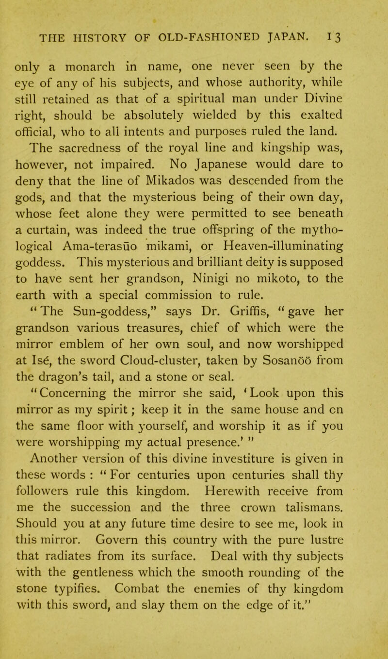 only a monarch in name, one never seen by the eye of any of his subjects, and whose authority, while still retained as that of a spiritual man under Divine right, should be absolutely wielded by this exalted official, who to all intents and purposes ruled the land. The sacredness of the royal line and kingship was, however, not impaired. No Japanese would dare to deny that the line of Mikados was descended from the gods, and that the mysterious being of their own day, whose feet alone they were permitted to see beneath a curtain, was indeed the true offspring of the mytho- logical Ama-terasuo mikami, or Heaven-illuminating goddess. This mysterious and brilliant deity is supposed to have sent her grandson, Ninigi no mikoto, to the earth with a special commission to rule. “ The Sun-goddess,” says Dr. Griffis, “ gave her grandson various treasures, chief of which were the mirror emblem of her own soul, and now worshipped at Ise, the sword Cloud-cluster, taken by Sosanoo from the dragon’s tail, and a stone or seal. “Concerning the mirror she said, ‘Look upon this mirror as my spirit; keep it in the same house and cn the same floor with yourself, and worship it as if you were worshipping my actual presence.’ ” Another version of this divine investiture is given in these words : “ For centuries upon centuries shall thy followers rule this kingdom. Herewith receive from me the succession and the three crown talismans. Should you at any future time desire to see me, look in this mirror. Govern this country with the pure lustre that radiates from its surface. Deal with thy subjects with the gentleness which the smooth rounding of the stone typifies. Combat the enemies of thy kingdom with this sword, and slay them on the edge of it.”