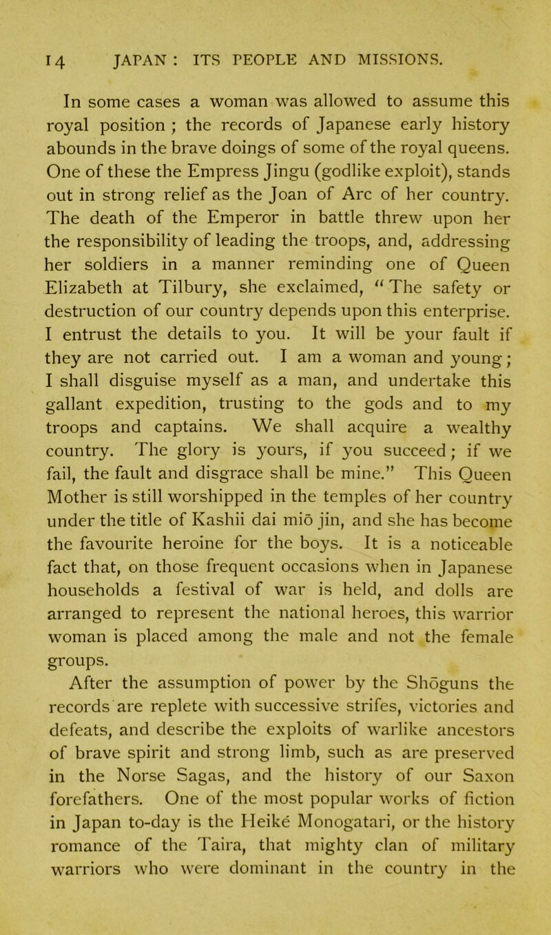 In some cases a woman was allowed to assume this royal position ; the records of Japanese early history abounds in the brave doings of some of the royal queens. One of these the Empress Jingu (godlike exploit), stands out in strong relief as the Joan of Arc of her country. The death of the Emperor in battle threw upon her the responsibility of leading the troops, and, addressing her soldiers in a manner reminding one of Queen Elizabeth at Tilbury, she exclaimed, “ The safety or destruction of our country depends upon this enterprise. I entrust the details to you. It will be your fault if they are not carried out. I am a woman and young; I shall disguise myself as a man, and undertake this gallant expedition, trusting to the gods and to my troops and captains. We shall acquire a wealthy country. The glory is yours, if you succeed; if we fail, the fault and disgrace shall be mine.” This Queen Mother is still worshipped in the temples of her country under the title of Kashii dai mio jin, and she has become the favourite heroine for the boys. It is a noticeable fact that, on those frequent occasions when in Japanese households a festival of war is held, and dolls are arranged to represent the national heroes, this warrior woman is placed among the male and not the female groups. After the assumption of power by the Shoguns the records are replete with successive strifes, victories and defeats, and describe the exploits of warlike ancestors of brave spirit and strong limb, such as are preserved in the Norse Sagas, and the history of our Saxon forefathers. One of the most popular works of fiction in Japan to-day is the Heike Monogatari, or the history romance of the Taira, that mighty clan of military warriors who were dominant in the country in the