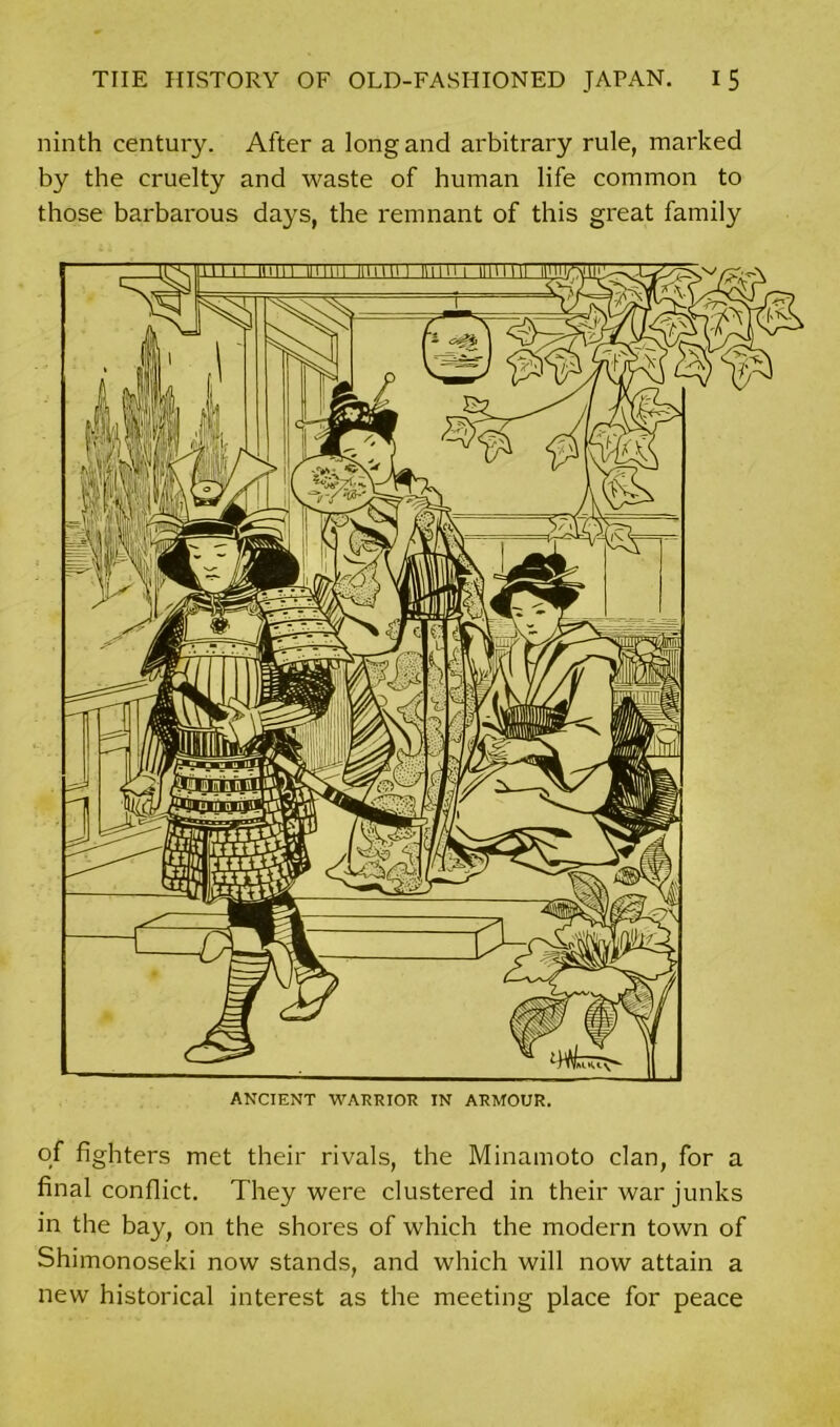 ninth century. After a long and arbitrary rule, marked by the cruelty and waste of human life common to those barbarous days, the remnant of this great family of fighters met their rivals, the Minamoto clan, for a final conflict. They were clustered in their war junks in the bay, on the shores of which the modern town of Shimonoseki now stands, and which will now attain a new historical interest as the meeting place for peace