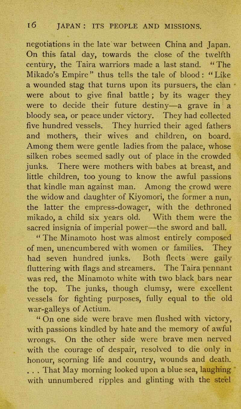 negotiations in the late war between China and Japan. On this fatal day, towards the close of the twelfth century, the Taira warriors made a last stand. “ The Mikado's Empire’’ thus tells the tale of blood: “Like a wounded stag that turns upon its pursuers, the clan were about to give final battle; by its wager they were to decide their future destiny—a grave in a bloody sea, or peace under victory. They had collected five hundred vessels. They hurried their aged fathers and mothers, their wives and children, on board. Among them were gentle ladies from the palace, whose silken robes seemed sadly out of place in the crowded junks. There were mothers with babes at breast, and little children, too young to know the awful passions that kindle man against man. Among the crowd were the widow and daughter of Kiyomori, the former a nun, the latter the empress-dowager, with the dethroned mikado, a child six years old. With them were the sacred insignia of imperial power—the sword and ball. “ The Minamoto host was almost entirely composed of men, unencumbered with women or families. They had seven hundred junks. Both fleets were gaily fluttering with flags and streamers. The Taira pennant was red, the Minamoto white with two black bars near the top. The junks, though clumsy, were excellent vessels for fighting purposes, fully equal to the old war-galleys of Actium. “ On one side were brave men flushed with victory, with passions kindled by hate and the memory of awful wrongs. On the other side were brave men nerved with the courage of despair, resolved to die only in honour, scorning life and country, wounds and death. . . . That May morning looked upon a blue sea, laughing with unnumbered ripples and glinting with the steel