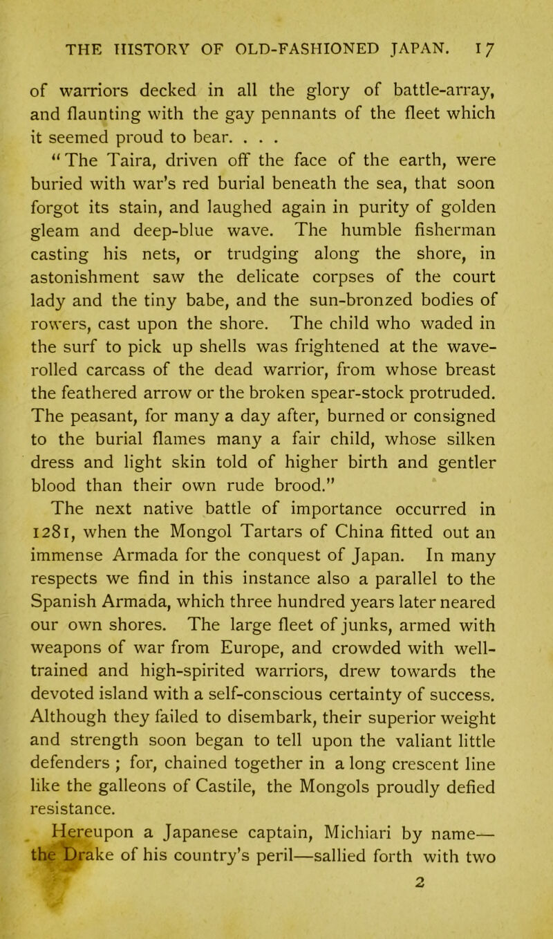 of warriors decked in all the glory of battle-array, and flaunting with the gay pennants of the fleet which it seemed proud to bear. . . . “ The Taira, driven off the face of the earth, were buried with war’s red burial beneath the sea, that soon forgot its stain, and laughed again in purity of golden gleam and deep-blue wave. The humble fisherman casting his nets, or trudging along the shore, in astonishment saw the delicate corpses of the court lady and the tiny babe, and the sun-bronzed bodies of rowers, cast upon the shore. The child who waded in the surf to pick up shells was frightened at the wave- rolled carcass of the dead warrior, from whose breast the feathered arrow or the broken spear-stock protruded. The peasant, for many a day after, burned or consigned to the burial flames many a fair child, whose silken dress and light skin told of higher birth and gentler blood than their own rude brood.” The next native battle of importance occurred in 1281, when the Mongol Tartars of China fitted out an immense Armada for the conquest of Japan. In many respects we find in this instance also a parallel to the Spanish Armada, which three hundred years later neared our own shores. The large fleet of junks, armed with weapons of war from Europe, and crowded with well- trained and high-spirited warriors, drew towards the devoted island with a self-conscious certainty of success. Although they failed to disembark, their superior weight and strength soon began to tell upon the valiant little defenders ; for, chained together in a long crescent line like the galleons of Castile, the Mongols proudly defied resistance. Hereupon a Japanese captain, Michiari by name— the t)rake of his country’s peril—sallied forth with two