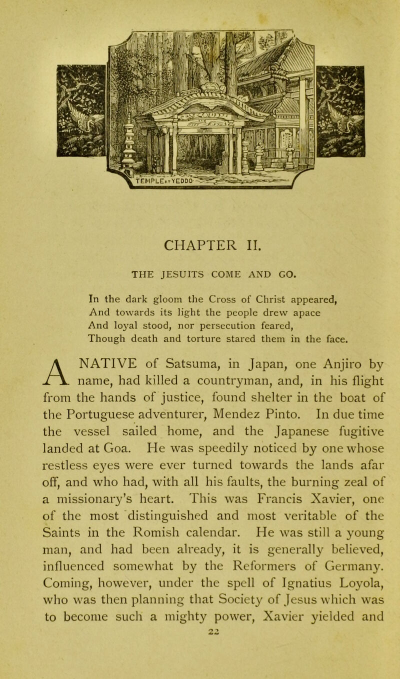 THE JESUITS COME AND GO. In the dark gloom the Cross of Christ appeared, And towards its light the people drew apace And loyal stood, nor persecution feared, Though death and torture stared them in the face. A NATIVE of Satsuma, in Japan, one Anjiro by name, had killed a countryman, and, in his flight from the hands of justice, found shelter in the boat of the Portuguese adventurer, Mendez Pinto. In due time the vessel sailed home, and the Japanese fugitive landed at Goa. He was speedily noticed by one whose restless eyes were ever turned towards the lands afar off, and who had, with all his faults, the burning zeal of a missionary’s heart. This was Francis Xavier, one of the most distinguished and most veritable of the Saints in the Romish calendar. He was still a young man, and had been already, it is generally believed, influenced somewhat by the Reformers of Germany. Coming, however, under the spell of Ignatius Loyola, who was then planning that Society of Jesus which was to become such a mighty power, Xavier yielded and