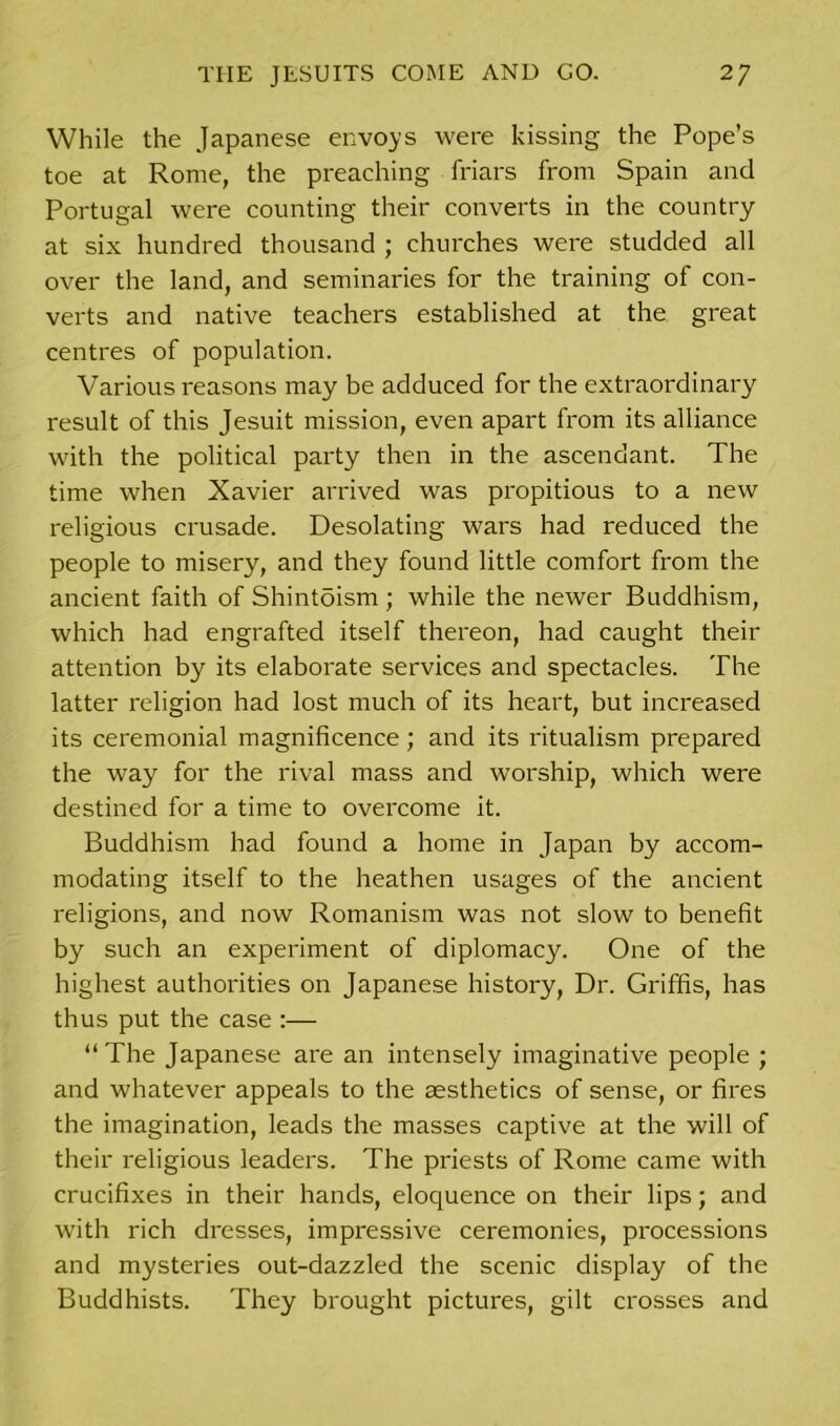 While the Japanese envoys were kissing the Pope’s toe at Rome, the preaching friars from Spain and Portugal were counting their converts in the country at six hundred thousand ; churches were studded all over the land, and seminaries for the training of con- verts and native teachers established at the great centres of population. Various reasons may be adduced for the extraordinary result of this Jesuit mission, even apart from its alliance with the political party then in the ascendant. The time when Xavier arrived was propitious to a new religious crusade. Desolating wars had reduced the people to misery, and they found little comfort from the ancient faith of Shintoism ; while the newer Buddhism, which had engrafted itself thereon, had caught their attention by its elaborate services and spectacles. The latter religion had lost much of its heart, but increased its ceremonial magnificence; and its ritualism prepared the way for the rival mass and worship, which were destined for a time to overcome it. Buddhism had found a home in Japan by accom- modating itself to the heathen usages of the ancient religions, and now Romanism was not slow to benefit by such an experiment of diplomacy. One of the highest authorities on Japanese history, Dr. Griffis, has thus put the case :— “The Japanese are an intensely imaginative people ; and whatever appeals to the aesthetics of sense, or fires the imagination, leads the masses captive at the will of their religious leaders. The priests of Rome came with crucifixes in their hands, eloquence on their lips; and with rich dresses, impressive ceremonies, processions and mysteries out-dazzled the scenic display of the Buddhists. They brought pictures, gilt crosses and