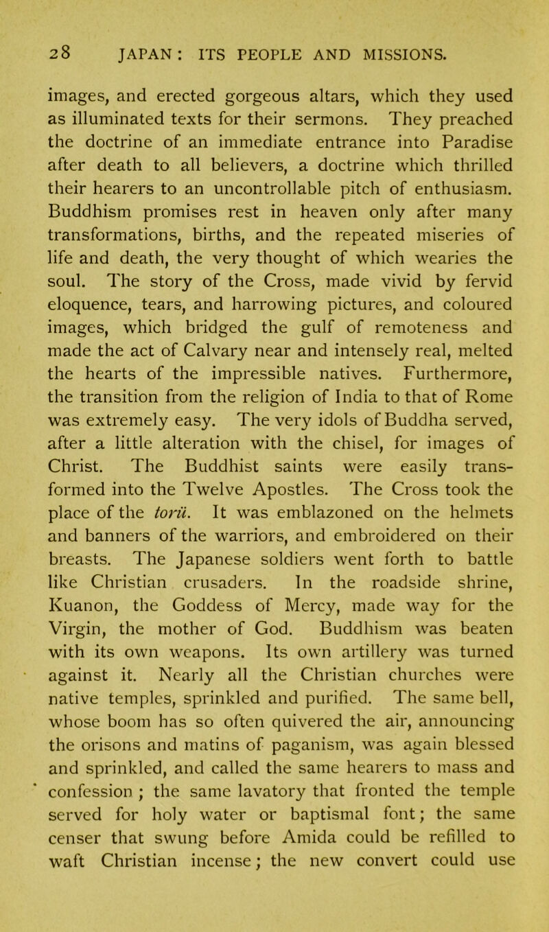 images, and erected gorgeous altars, which they used as illuminated texts for their sermons. They preached the doctrine of an immediate entrance into Paradise after death to all believers, a doctrine which thrilled their hearers to an uncontrollable pitch of enthusiasm. Buddhism promises rest in heaven only after many transformations, births, and the repeated miseries of life and death, the very thought of which wearies the soul. The story of the Cross, made vivid by fervid eloquence, tears, and harrowing pictures, and coloured images, which bridged the gulf of remoteness and made the act of Calvary near and intensely real, melted the hearts of the impressible natives. Furthermore, the transition from the religion of India to that of Rome was extremely easy. The very idols of Buddha served, after a little alteration with the chisel, for images of Christ. The Buddhist saints were easily trans- formed into the Twelve Apostles. The Cross took the place of the torn. It was emblazoned on the helmets and banners of the warriors, and embroidered on their breasts. The Japanese soldiers went forth to battle like Christian crusaders. In the roadside shrine, Kuanon, the Goddess of Mercy, made way for the Virgin, the mother of God. Buddhism was beaten with its own weapons. Its own artillery was turned against it. Nearly all the Christian churches were native temples, sprinkled and purified. The same bell, whose boom has so often quivered the air, announcing the orisons and matins of paganism, was again blessed and sprinkled, and called the same hearers to mass and confession ; the same lavatory that fronted the temple served for holy water or baptismal font; the same censer that swung before Amida could be refilled to waft Christian incense; the new convert could use