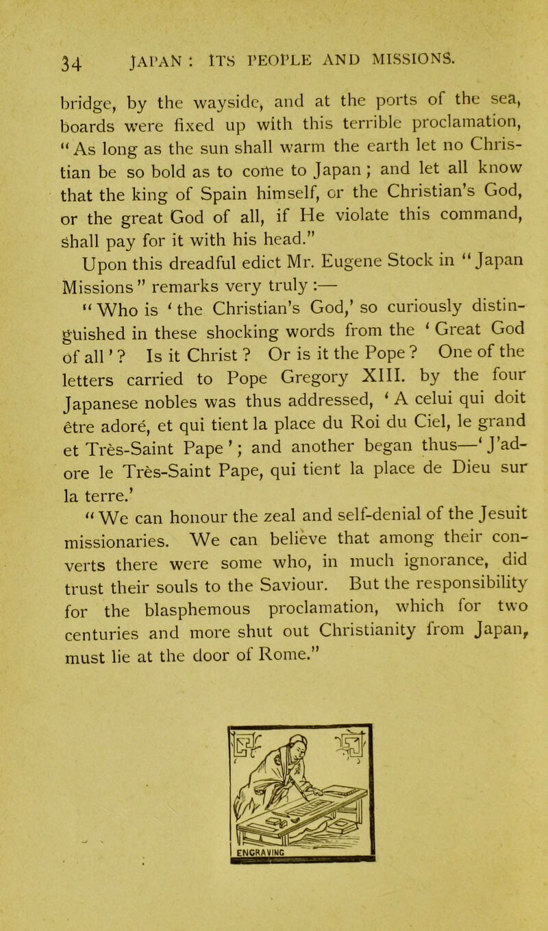 bridge, by the wayside, and at the ports of the sea, boards were fixed up with this terrible proclamation, “ As long as the sun shall warm the earth let no Chris- tian be so bold as to come to Japan; and let all know that the king of Spain himself, or the Christian’s God, or the great God of all, if He violate this command, Shall pay for it with his head.” Upon this dreadful edict Mr. Eugene Stock in “ Japan Missions ” remarks very truly “Who is ‘ the Christian’s God,’so curiously distin- guished in these shocking words from the ‘ Great God of all ’ ? Is it Christ ? Or is it the Pope ? One of the letters carried to Pope Gregory XIII. by the four Japanese nobles was thus addressed, ‘ A celui qui doit etre adore, et qui tient la place du Roi du Ciel, le grand et Tres-Saint Pape’; and another began thus—‘J'ad- ore le Tres-Saint Pape, qui tient la place de Dieu sur la terre.’ “We can honour the zeal and self-denial of the Jesuit missionaries. We can believe that among their con- verts there were some who, in much ignorance, did trust their souls to the Saviour. But the responsibility for the blasphemous proclamation, which for two centuries and more shut out Christianity from Japan, must lie at the door of Rome.”