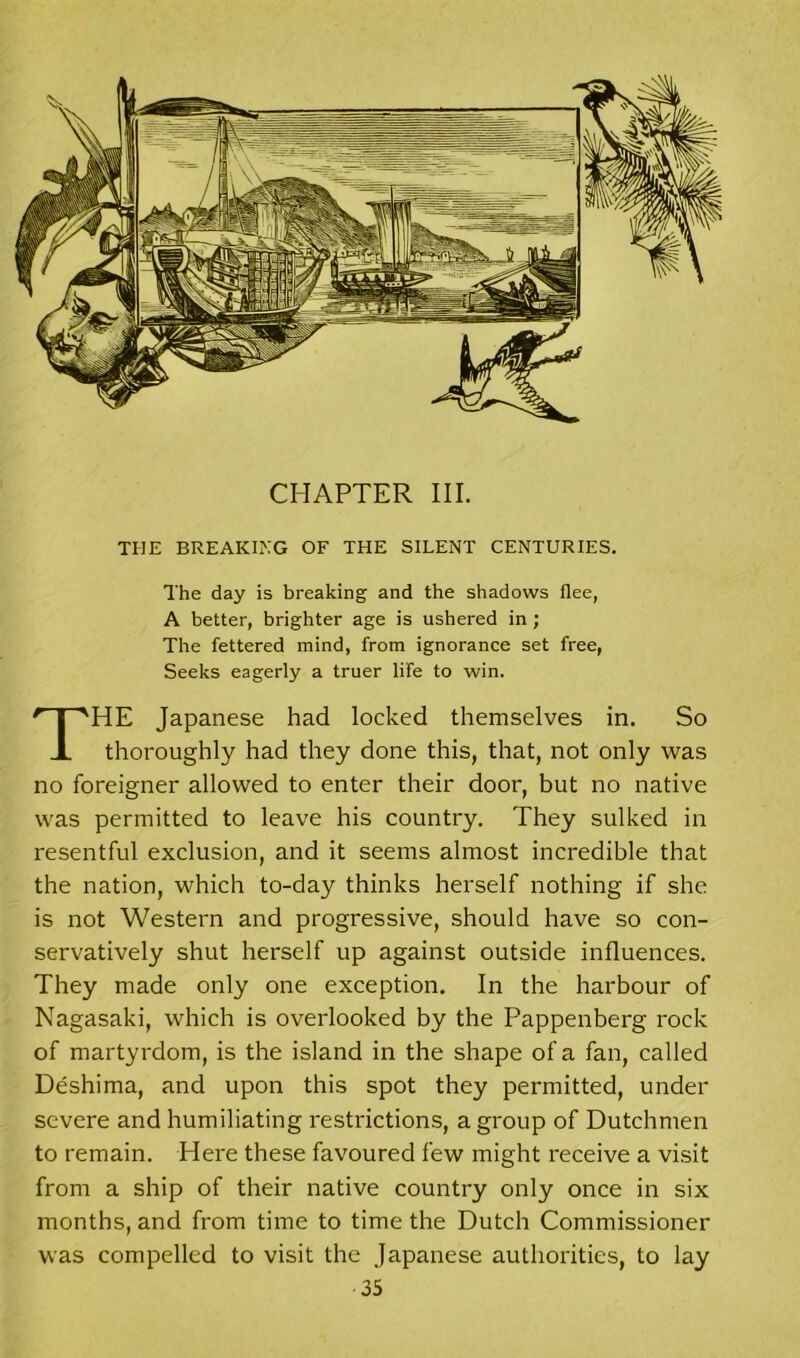 CHAPTER III. THE BREAKING OF THE SILENT CENTURIES. The day is breaking and the shadows flee, A better, brighter age is ushered in; The fettered mind, from ignorance set free, Seeks eagerly a truer life to win. THE Japanese had locked themselves in. So thoroughly had they done this, that, not only was no foreigner allowed to enter their door, but no native was permitted to leave his country. They sulked in resentful exclusion, and it seems almost incredible that the nation, which to-day thinks herself nothing if she is not Western and progressive, should have so con- servatively shut herself up against outside influences. They made only one exception. In the harbour of Nagasaki, which is overlooked by the Pappenberg rock of martyrdom, is the island in the shape of a fan, called Deshima, and upon this spot they permitted, under severe and humiliating restrictions, a group of Dutchmen to remain. Here these favoured few might receive a visit from a ship of their native country only once in six months, and from time to time the Dutch Commissioner was compelled to visit the Japanese authorities, to lay