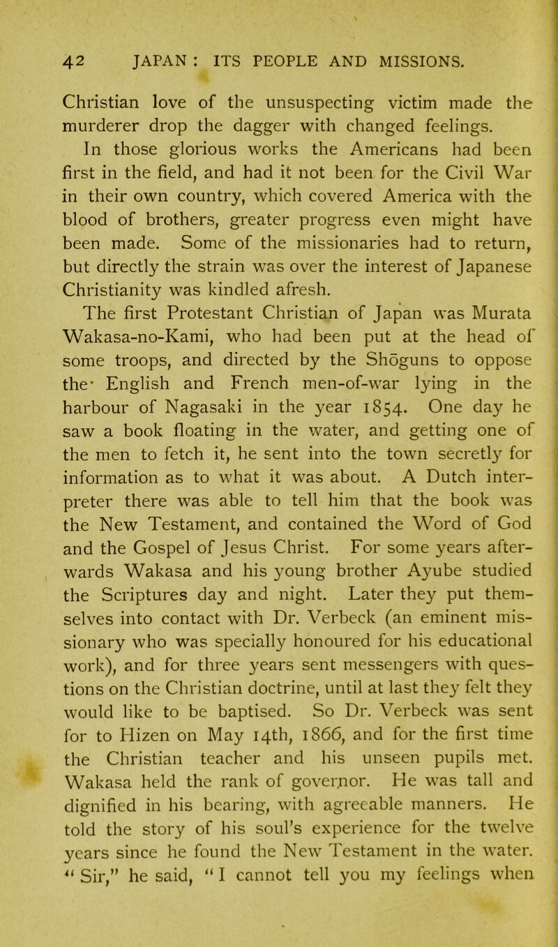 Christian love of the unsuspecting victim made the murderer drop the dagger with changed feelings. In those glorious works the Americans had been first in the field, and had it not been for the Civil War in their own country, which covered America with the blood of brothers, greater progress even might have been made. Some of the missionaries had to return, but directly the strain was over the interest of Japanese Christianity was kindled afresh. The first Protestant Christian of Japan was Murata Wakasa-no-Kami, who had been put at the head of some troops, and directed by the Shdguns to oppose the- English and French men-of-war lying in the harbour of Nagasaki in the year 1854. One day he saw a book floating in the water, and getting one of the men to fetch it, he sent into the town secretly for information as to what it was about. A Dutch inter- preter there was able to tell him that the book was the New Testament, and contained the Word of God and the Gospel of Jesus Christ. For some years after- wards Wakasa and his young brother Ayube studied the Scriptures day and night. Eater they put them- selves into contact with Dr. Verbeck (an eminent mis- sionary who was specially honoured for his educational work), and for three years sent messengers with ques- tions on the Christian doctrine, until at last they felt they would like to be baptised. So Dr. Verbeck was sent for to Hizen on May 14th, 1S66, and for the first time the Christian teacher and his unseen pupils met. Wakasa held the rank of governor. He was tall and dignified in his bearing, with agreeable manners. He told the story of his soul’s experience for the twelve years since he found the New Testament in the water. u Sir,” he said, “ I cannot tell you my feelings when