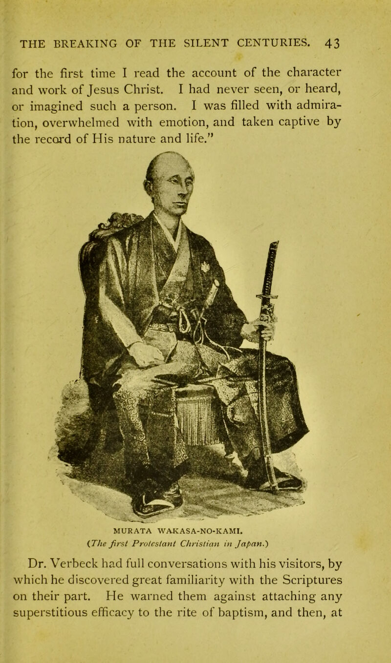 for the first time I read the account of the character and work of Jesus Christ. I had never seen, or heard, or imagined such a person. I was filled with admira- tion, overwhelmed with emotion, and taken captive by the record of His nature and life.” MURATA WAKASA-NO-KAMI. (The first Protestant Christian in Japan.) Dr. Verbeck had full conversations with his visitors, by which he discovered great familiarity with the Scriptures on their part. He warned them against attaching any superstitious efficacy to the rite of baptism, and then, at