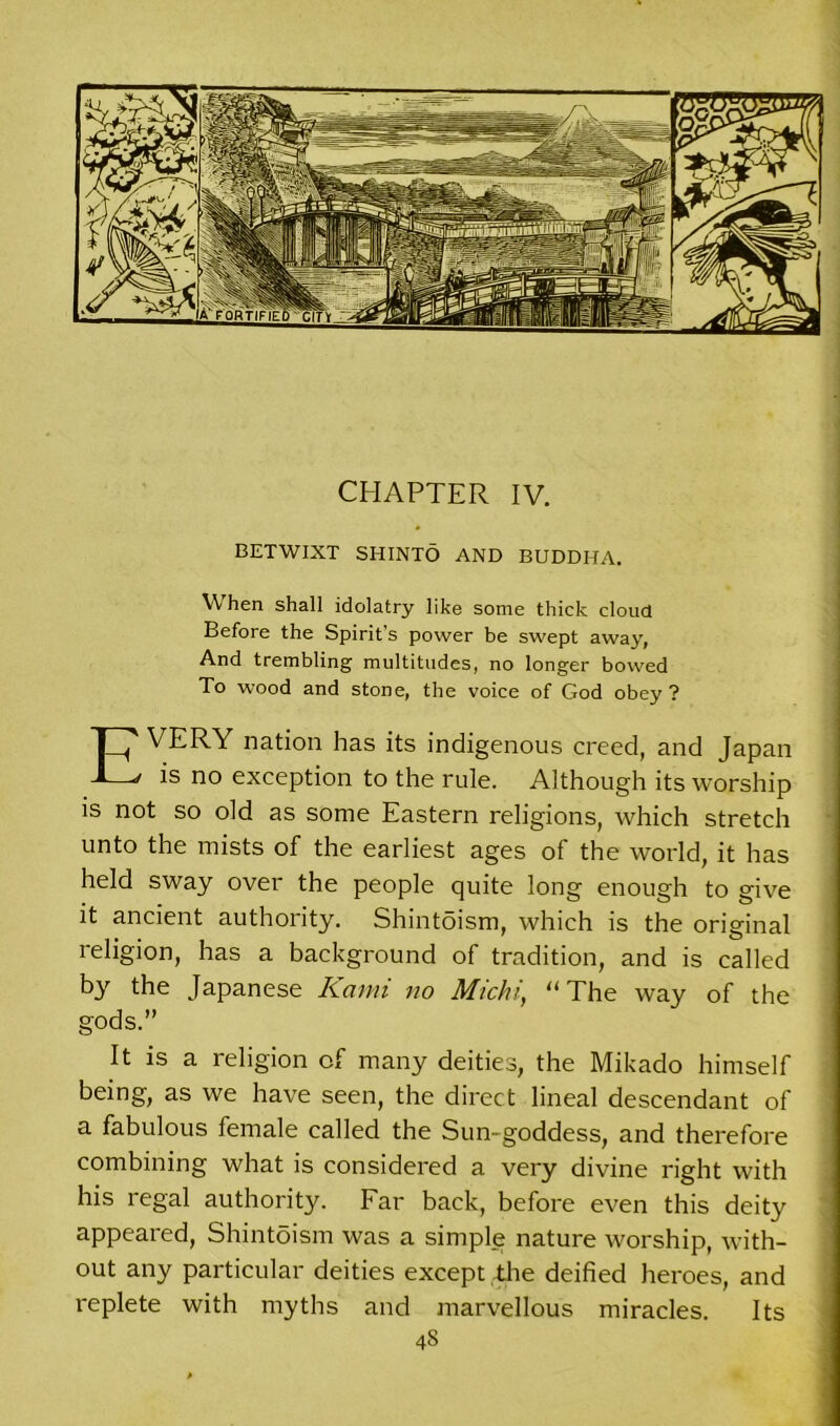 CHAPTER IV. BETWIXT SHINTO AND BUDDHA. When shall idolatry like some thick cloud Before the Spirit’s power be swept away, And trembling multitudes, no longer bowed To wood and stone, the voice of God obey? EVERY nation has its indigenous creed, and Japan is no exception to the rule. Although its worship is not so old as some Eastern religions, which stretch unto the mists of the earliest ages of the world, it has held sway over the people quite long enough to give it ancient authority. Shintoism, which is the original religion, has a background of tradition, and is called by the Japanese Kami no Michi, “ The way of the gods.” It is a religion of many deities, the Mikado himself being, as we have seen, the direct lineal descendant of a fabulous female called the Sun-goddess, and therefore combining what is considered a very divine right with his regal authority. Far back, before even this deity appeared, Shintoism was a simple nature worship, with- out any particular deities except the deified heroes, and replete with myths and marvellous miracles. Its 4S