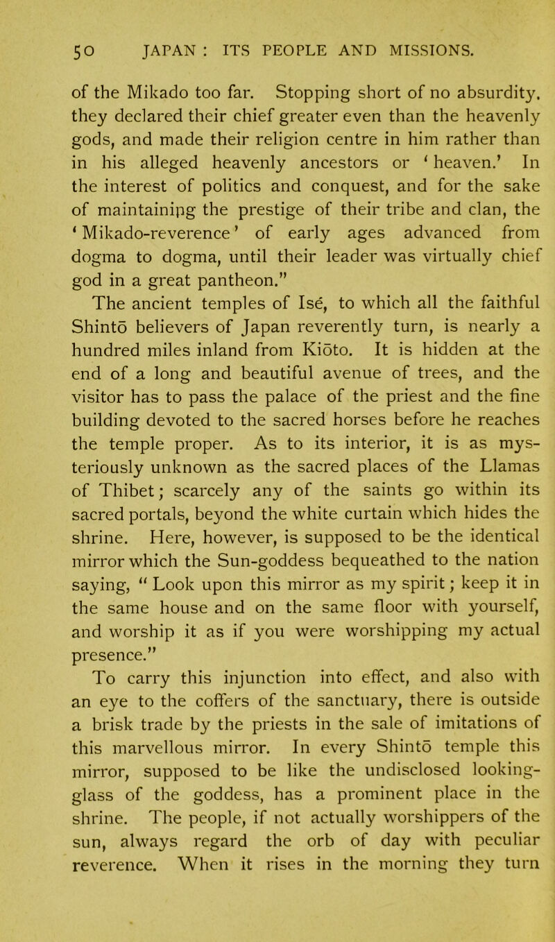 of the Mikado too far. Stopping short of no absurdity, they declared their chief greater even than the heavenly gods, and made their religion centre in him rather than in his alleged heavenly ancestors or 1 heaven.’ In the interest of politics and conquest, and for the sake of maintaining the prestige of their tribe and clan, the ‘ Mikado-reverence ’ of early ages advanced from dogma to dogma, until their leader was virtually chief god in a great pantheon.” The ancient temples of Ise, to which all the faithful Shinto believers of Japan reverently turn, is nearly a hundred miles inland from Kioto. It is hidden at the end of a long and beautiful avenue of trees, and the visitor has to pass the palace of the priest and the fine building devoted to the sacred horses before he reaches the temple proper. As to its interior, it is as mys- teriously unknown as the sacred places of the Llamas of Thibet; scarcely any of the saints go within its sacred portals, beyond the white curtain which hides the shrine. Here, however, is supposed to be the identical mirror which the Sun-goddess bequeathed to the nation saying, “ Look upon this mirror as my spirit; keep it in the same house and on the same floor with yourself, and worship it as if you were worshipping my actual presence.” To carry this injunction into effect, and also with an eye to the coffers of the sanctuary, there is outside a brisk trade by the priests in the sale of imitations of this marvellous mirror. In every Shint5 temple this mirror, supposed to be like the undisclosed looking- glass of the goddess, has a prominent place in the shrine. The people, if not actually worshippers of the sun, always regard the orb of day with peculiar reverence. When it rises in the morning they turn