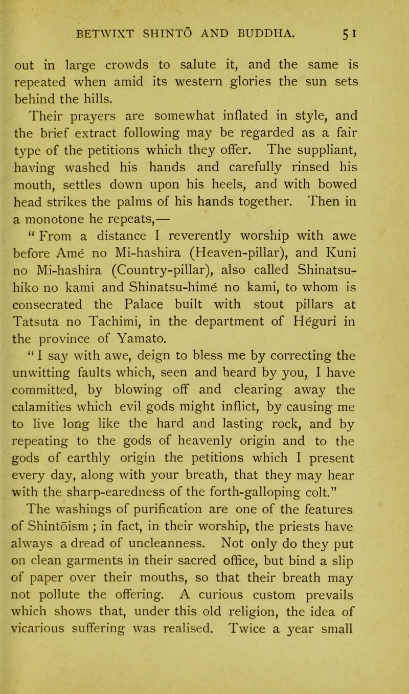 out in large crowds to salute it, and the same is repeated when amid its western glories the sun sets behind the hills. Their prayers are somewhat inflated in style, and the brief extract following may be regarded as a fair type of the petitions which they offer. The suppliant, having washed his hands and carefully rinsed his mouth, settles down upon his heels, and with bowed head strikes the palms of his hands together. Then in a monotone he repeats,— “ From a distance I reverently worship with awe before Ame no Mi-hashira (Heaven-pillar), and Kuni no Mi-hashira (Country-pillar), also called Shinatsu- hiko no kami and Shinatsu-hime no kami, to whom is consecrated the Palace built with stout pillars at Tatsuta no Tachimi, in the department of Heguri in the province of Yamato. “ I say with awe, deign to bless me by correcting the unwitting faults which, seen and heard by you, I have committed, by blowing off and clearing away the calamities which evil gods might inflict, by causing me to live long like the hard and lasting rock, and by repeating to the gods of heavenly origin and to the gods of earthly origin the petitions which I present every day, along with your breath, that they may hear with the sharp-earedness of the forth-galloping colt.” The washings of purification are one of the features of Shintdism ; in fact, in their worship, the priests have always a dread of uncleanness. Not only do they put on clean garments in their sacred office, but bind a slip of paper over their mouths, so that their breath may not pollute the offering. A curious custom prevails which shows that, under this old religion, the idea of vicarious suffering was realised. Twice a year small