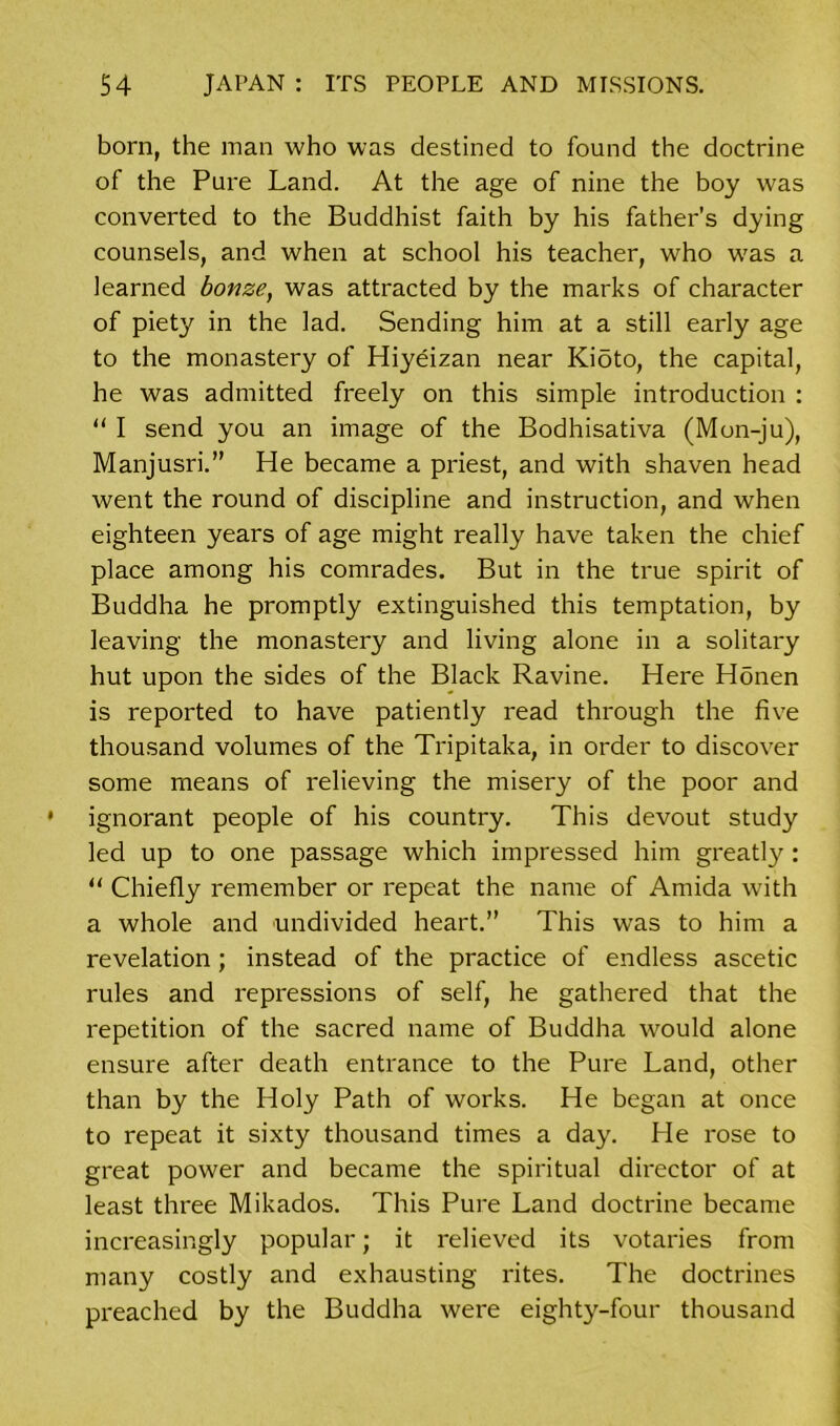 born, the man who was destined to found the doctrine of the Pure Land. At the age of nine the boy was converted to the Buddhist faith by his father’s dying counsels, and when at school his teacher, who was a learned bonze, was attracted by the marks of character of piety in the lad. Sending him at a still early age to the monastery of Hiyeizan near Kioto, the capital, he was admitted freely on this simple introduction : “ I send you an image of the Bodhisativa (Mon-ju), Manjusri.” He became a priest, and with shaven head went the round of discipline and instruction, and when eighteen years of age might really have taken the chief place among his comrades. But in the true spirit of Buddha he promptly extinguished this temptation, by leaving the monastery and living alone in a solitary hut upon the sides of the Black Ravine. Here Honen is reported to have patiently read through the five thousand volumes of the Tripitaka, in order to discover some means of relieving the misery of the poor and ignorant people of his country. This devout study led up to one passage which impressed him greatly: “ Chiefly remember or repeat the name of Amida with a whole and undivided heart.” This was to him a revelation; instead of the practice of endless ascetic rules and repressions of self, he gathered that the repetition of the sacred name of Buddha would alone ensure after death entrance to the Pure Land, other than by the Holy Path of works. He began at once to repeat it sixty thousand times a day. He rose to great power and became the spiritual director of at least three Mikados. This Pure Land doctrine became increasingly popular; it relieved its votaries from many costly and exhausting rites. The doctrines preached by the Buddha were eighty-four thousand