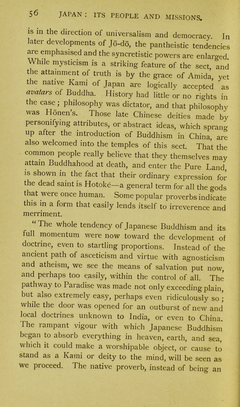 is in the direction of universalism and democracy. In later developments of Jo-do, the pantheistic tendencies are emphasised and the syncretistic powers are enlarged. While mysticism is a striking feature of the sect, and the attainment of truth is by the grace of Amida yet the native Kami of Japan are logically accepted as avatars of Buddha. History had little or no rights in the case; philosophy was dictator, and that philosophy was Honen’s. Those late Chinese deities made by personifying attributes, or abstract ideas, which spraim UP after the introduction of Buddhism in China, are also welcomed into the temples of this sect. That the common people really believe that they themselves may attain Buddhahood at death, and enter the Pure Land is shown in the fact that their ordinary expression for the dead saint is Hotoke—a general term for all the gods that were once human. Some popular proverbs indicate this in a form that easily lends itself to irreverence and merriment. The whole tendency of Japanese Buddhism and its full momentum were now toward the development of doctrine, even to startling proportions. Instead of the ancient path of asceticism and virtue with agnosticism and atheism, we see the means of salvation put now, and perhaps too easily, within the control of all. The pathway to Paiadise was made not only exceeding plain, but also extremely easy, perhaps even ridiculously so ; while the door was opened for an outburst of new and local doctrines unknown to India, or even to China. The lampant vigour with which Japanese Buddhism began to absorb everything in heaven, earth, and sea, which it could make a worshipable object, or cause to stand as a Kami or deity to the mind, will be seen as we proceed. The native proverb, instead of being an