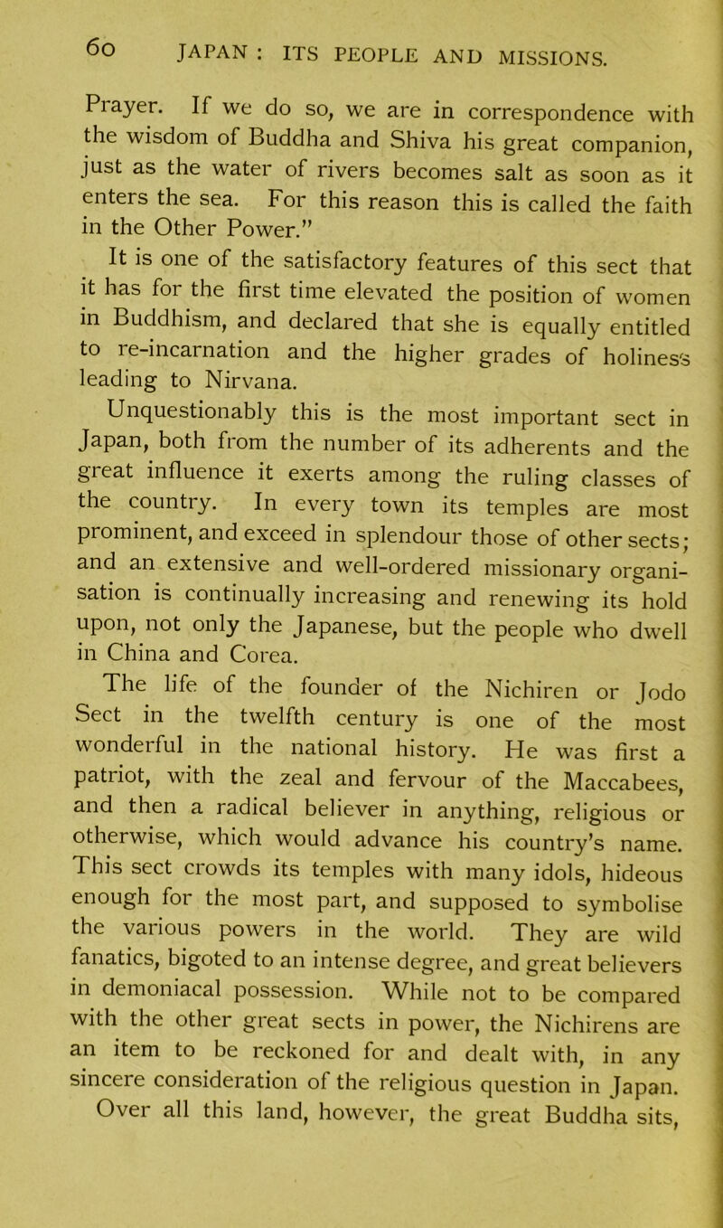 Prayer. If we do so, we are in correspondence with the wisdom of Buddha and Shiva his great companion, just as the water of rivers becomes salt as soon as it enters the sea. For this reason this is called the faith in the Other Power.” It is one of the satisfactory features of this sect that it has for the first time elevated the position of women in Buddhism, and declared that she is equally entitled to re-incarnation and the higher grades of holiness leading to Nirvana. Unquestionably this is the most important sect in Japan, both fiom the number of its adherents and the great influence it exerts among the ruling classes of the country. In every town its temples are most prominent, and exceed in splendour those of other sects; and an extensive and well-ordered missionary organi- sation is continually increasing and renewing its hold upon, not only the Japanese, but the people who dwell in China and Corea. The life of the founder of the Nichiren or Jodo Sect in the twelfth century is one of the most wondei ful in the national history. Pie was first a patriot, with the zeal and fervour of the Maccabees, and then a radical believer in anything, religious or otherwise, which would advance his country’s name. This sect crowds its temples with many idols, hideous enough for the most part, and supposed to symbolise the various powers in the world. They are wild fanatics, bigoted to an intense degree, and great believers in demoniacal possession. While not to be compared with the other great sects in power, the Nichirens are an item to be reckoned for and dealt with, in any sincere consideration of the religious question in Japan. Over all this land, however, the great Buddha sits,