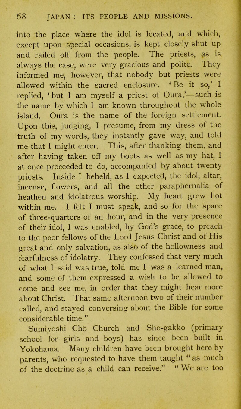 into the place where the idol is located, and which, except upon special occasions, is kept closely shut up and railed off from the people. The priests, as is always the case, were very gracious and polite. They informed me, however, that nobody but priests were allowed within the sacred enclosure. ‘ Be it so,’ I replied, ‘ but I am myself a priest of Oura,’—such is the name by which I am known throughout the whole island. Oura is the name of the foreign settlement. Upon this, judging, I presume, from my dress of the truth of my words, they instantly gave way, and told me that I might enter. This, after thanking them, and after having taken off my boots as well as my hat, I at once proceeded to do, accompanied by about twenty priests. Inside I beheld, as I expected, the idol, altar, incense, flowers, and all the other paraphernalia of heathen and idolatrous worship. My heart grew hot within me. I felt I must speak, and so for the space of three-quarters of an hour, and in the very presence of their idol, I was enabled, by God’s grace, to preach to the poor fellows of the Lord Jesus Christ and of His great and only salvation, as also of the hollowness and fearfulness of idolatry. They confessed that very much of what I said was true, told me I was a learned man, and some of them expressed a wish to be allowed to come and see me, in order that they might hear more about Christ. That same afternoon two of their number called, and stayed conversing about the Bible for some considerable time.” Sumiyoshi Clio Church and Sho-gakko (primary school for girls and boys) has since been built in Yokohama. Many children have been brought here by parents, who requested to have them taught “ as much of the doctrine as a child can receive.” “ We are too