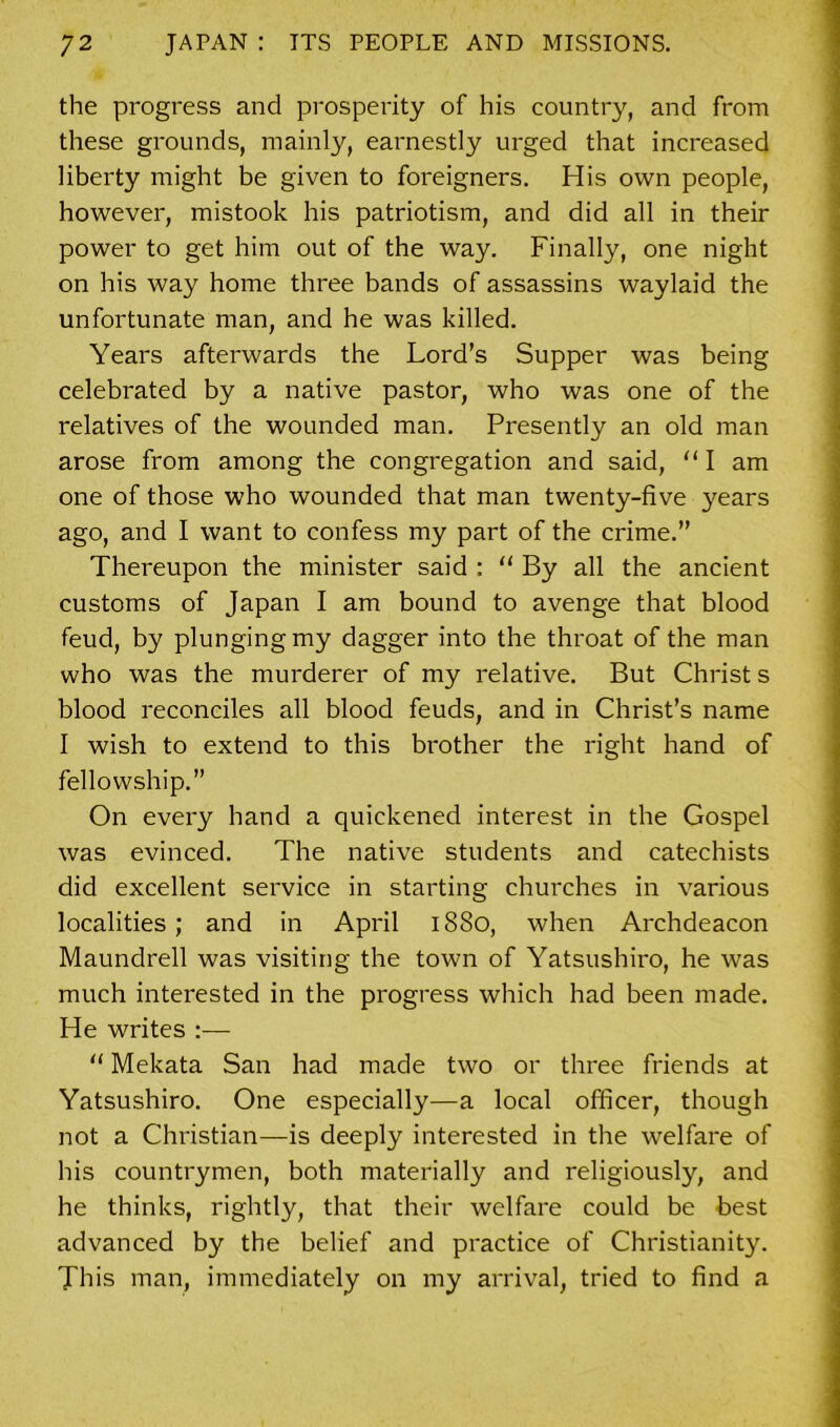 the progress and prosperity of his country, and from these grounds, mainly, earnestly urged that increased liberty might be given to foreigners. His own people, however, mistook his patriotism, and did all in their power to get him out of the way. Finally, one night on his way home three bands of assassins waylaid the unfortunate man, and he was killed. Years afterwards the Lord’s Supper was being celebrated by a native pastor, who was one of the relatives of the wounded man. Presently an old man arose from among the congregation and said, “I am one of those who wounded that man twenty-five years ago, and I want to confess my part of the crime.” Thereupon the minister said : “ By all the ancient customs of Japan I am bound to avenge that blood feud, by plunging my dagger into the throat of the man who was the murderer of my relative. But Christ s blood reconciles all blood feuds, and in Christ’s name I wish to extend to this brother the right hand of fellowship.” On every hand a quickened interest in the Gospel was evinced. The native students and catechists did excellent service in starting churches in various localities ; and in April 1880, when Archdeacon Maundrell was visiting the town of Yatsushiro, he was much interested in the progress which had been made. He writes :— “ Mekata San had made two or three friends at Yatsushiro. One especially—a local officer, though not a Christian—is deeply interested in the welfare of his countrymen, both materially and religiously, and he thinks, rightly, that their welfare could be best advanced by the belief and practice of Christianity. This man, immediately on my arrival, tried to find a