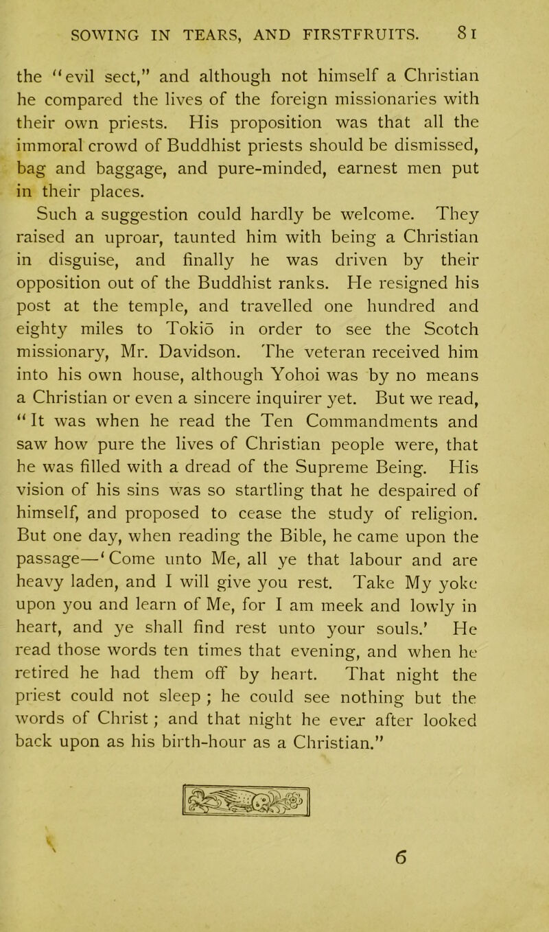 the evil sect,” and although not himself a Christian he compared the lives of the foreign missionaries with their own priests. His proposition was that all the immoral crowd of Buddhist priests should be dismissed, bag and baggage, and pure-minded, earnest men put in their places. Such a suggestion could hardly be welcome. They raised an uproar, taunted him with being a Christian in disguise, and finally he was driven by their opposition out of the Buddhist ranks. He resigned his post at the temple, and travelled one hundred and eighty miles to Tokio in order to see the Scotch missionary, Mr. Davidson. The veteran received him into his own house, although Yohoi was by no means a Christian or even a sincere inquirer yet. But we read, “ It was when he read the Ten Commandments and saw how pure the lives of Christian people were, that he was filled with a dread of the Supreme Being. His vision of his sins was so startling that he despaired of himself, and proposed to cease the study of religion. But one day, when reading the Bible, he came upon the passage—‘ Come unto Me, all ye that labour and are heavy laden, and I will give you rest. Take My yoke upon you and learn of Me, for I am meek and lowly in heart, and ye shall find rest unto your souls.’ He read those words ten times that evening, and when he retired he had them off by heart. That night the priest could not sleep ; he could see nothing but the words of Christ; and that night he ever after looked back upon as his birth-hour as a Christian.” 6