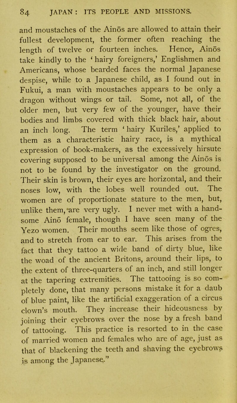 and moustaches of the Ainos are allowed to attain their fullest development, the former often reaching the length of twelve or fourteen inches. Hence, Ain5s take kindly to the ‘ hairy foreigners/ Englishmen and Americans, whose bearded faces the normal Japanese despise, while to a Japanese child, as I found out in Fukui, a man with moustaches appears to be only a dragon without wings or tail. Some, not all, of the older men, but very few of the younger, have their bodies and limbs covered with thick black hair, about an inch long. The term ‘ hairy Kuriles,’ applied to them as a characteristic hairy race, is a mythical expression of book-makers, as the excessively hirsute covering supposed to be universal among the Ainos is not to be found by the investigator on the ground. Their skin is brown, their eyes are horizontal, and their noses low, with the lobes well rounded out. The women are of proportionate stature to the men, but, unlike them,*are very ugly. I never met with a hand- some Ain5 female, though I have seen many of the Yezo women. Their mouths seem like those of ogres, and to stretch from ear to ear. This arises from the fact that they tattoo a wide band of dirty blue, like the woad of the ancient Britons, around their lips, to the extent of three-quarters of an inch, and still longer at the tapering extremities. The tattooing is so com- pletely done, that many persons mistake it for a daub of blue paint, like the artificial exaggeration of a circus clown’s mouth. They increase their hideousness by joining their eyebrows over the nose by a fresh band of tattooing. This practice is resorted to in the case of married women and females who are of age, just as that of blackening the teeth and shaving the eyebrows is among the Japanese,.”