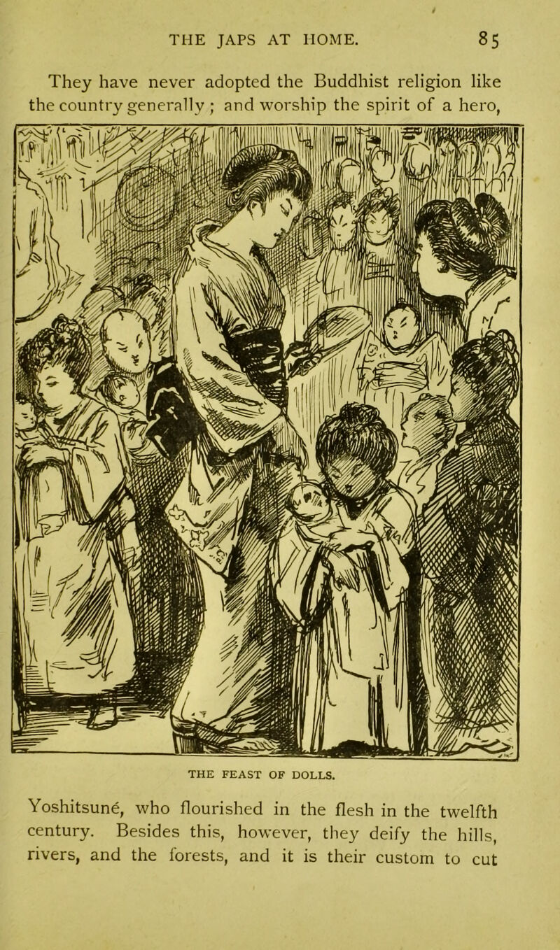 They have never adopted the Buddhist religion like the country generally ; and worship the spirit of a hero, THE FEAST OF DOLLS. Yoshitsune, who flourished in the flesh in the twelfth century. Besides this, however, they deify the hills, rivers, and the forests, and it is their custom to cut