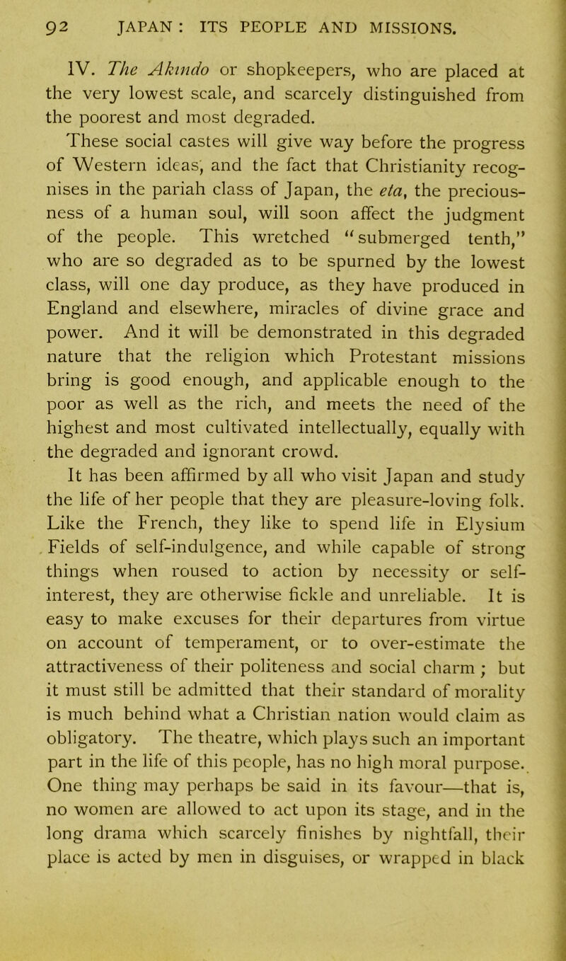 IV. The Akindo or shopkeepers, who are placed at the very lowest scale, and scarcely distinguished from the poorest and most degraded. These social castes will give way before the progress of Western ideas, and the fact that Christianity recog- nises in the pariah class of Japan, the eta, the precious- ness of a human soul, will soon affect the judgment of the people. This wretched “ submerged tenth,” who are so degraded as to be spurned by the lowest class, will one day produce, as they have produced in England and elsewhere, miracles of divine grace and power. And it will be demonstrated in this degraded nature that the religion which Protestant missions bring is good enough, and applicable enough to the poor as well as the rich, and meets the need of the highest and most cultivated intellectually, equally with the degraded and ignorant crowd. It has been affirmed by all who visit Japan and study the life of her people that they are pleasure-loving folk. Like the French, they like to spend life in Elysium Fields of self-indulgence, and while capable of strong things when roused to action by necessity or self- interest, they are otherwise fickle and unreliable. It is easy to make excuses for their departures from virtue on account of temperament, or to over-estimate the attractiveness of their politeness and social charm ; but it must still be admitted that their standard of morality is much behind what a Christian nation would claim as obligatory. The theatre, which plays such an important part in the life of this people, has no high moral purpose. One thing may perhaps be said in its favour—that is, no women are allowed to act upon its stage, and in the long drama which scarcely finishes by nightfall, their place is acted by men in disguises, or wrapped in black