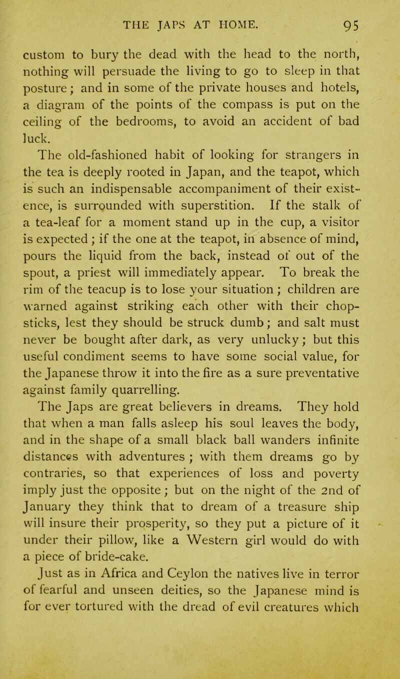 custom to bury the dead with the head to the north, nothing will persuade the living to go to sleep in that posture; and in some of the private houses and hotels, a diagram of the points of the compass is put on the ceiling of the bedrooms, to avoid an accident of bad luck. The old-fashioned habit of looking for strangers in the tea is deeply rooted in Japan, and the teapot, which is such an indispensable accompaniment of their exist- ence, is surrounded with superstition. If the stalk of a tea-leaf for a moment stand up in the cup, a visitor is expected ; if the one at the teapot, in absence of mind, pours the liquid from the back, instead of out of the spout, a priest will immediately appear. To break the rim of the teacup is to lose your situation ; children are warned against striking each other with their chop- sticks, lest they should be struck dumb; and salt must never be bought after dark, as very unlucky; but this useful condiment seems to have some social value, for the Japanese throw it into the fire as a sure preventative against family quarrelling. The Japs are great believers in dreams. They hold that when a man falls asleep his soul leaves the body, and in the shape of a small black ball wanders infinite distances with adventures ; with them dreams go by contraries, so that experiences of loss and poverty imply just the opposite; but on the night of the 2nd of January they think that to dream of a treasure ship will insure their prosperity, so they put a picture of it under their pillow, like a Western girl would do with a piece of bride-cake. Just as in Africa and Ceylon the natives live in terror of fearful and unseen deities, so the Japanese mind is for ever tortured with the dread of evil creatures which