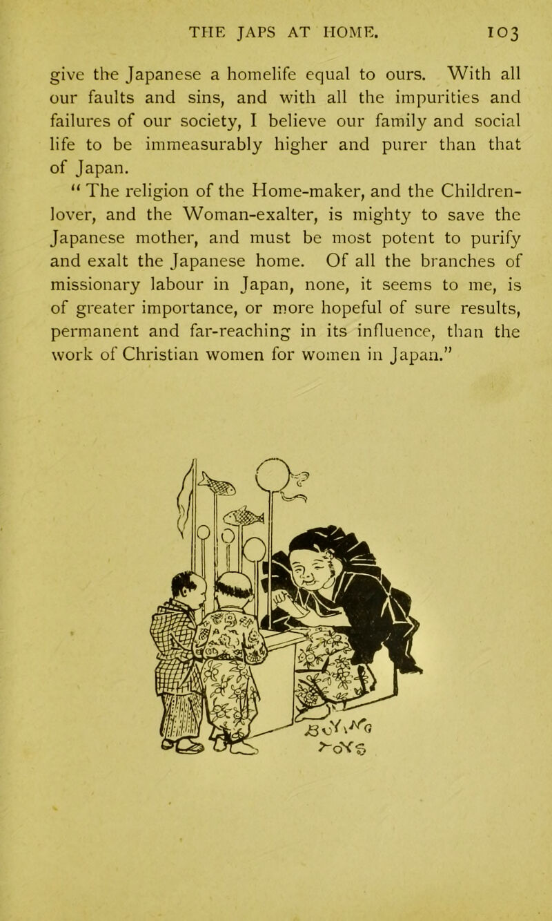 give the Japanese a homelife equal to ours. With all our faults and sins, and with all the impurities and failures of our society, I believe our family and social life to be immeasurably higher and purer than that of Japan. “ The religion of the Home-maker, and the Children- lover, and the Woman-exalter, is mighty to save the Japanese mother, and must be most potent to purify and exalt the Japanese home. Of all the branches of missionary labour in Japan, none, it seems to me, is of greater importance, or more hopeful of sure results, permanent and far-reaching in its influence, than the work of Christian women for women in Japan.”