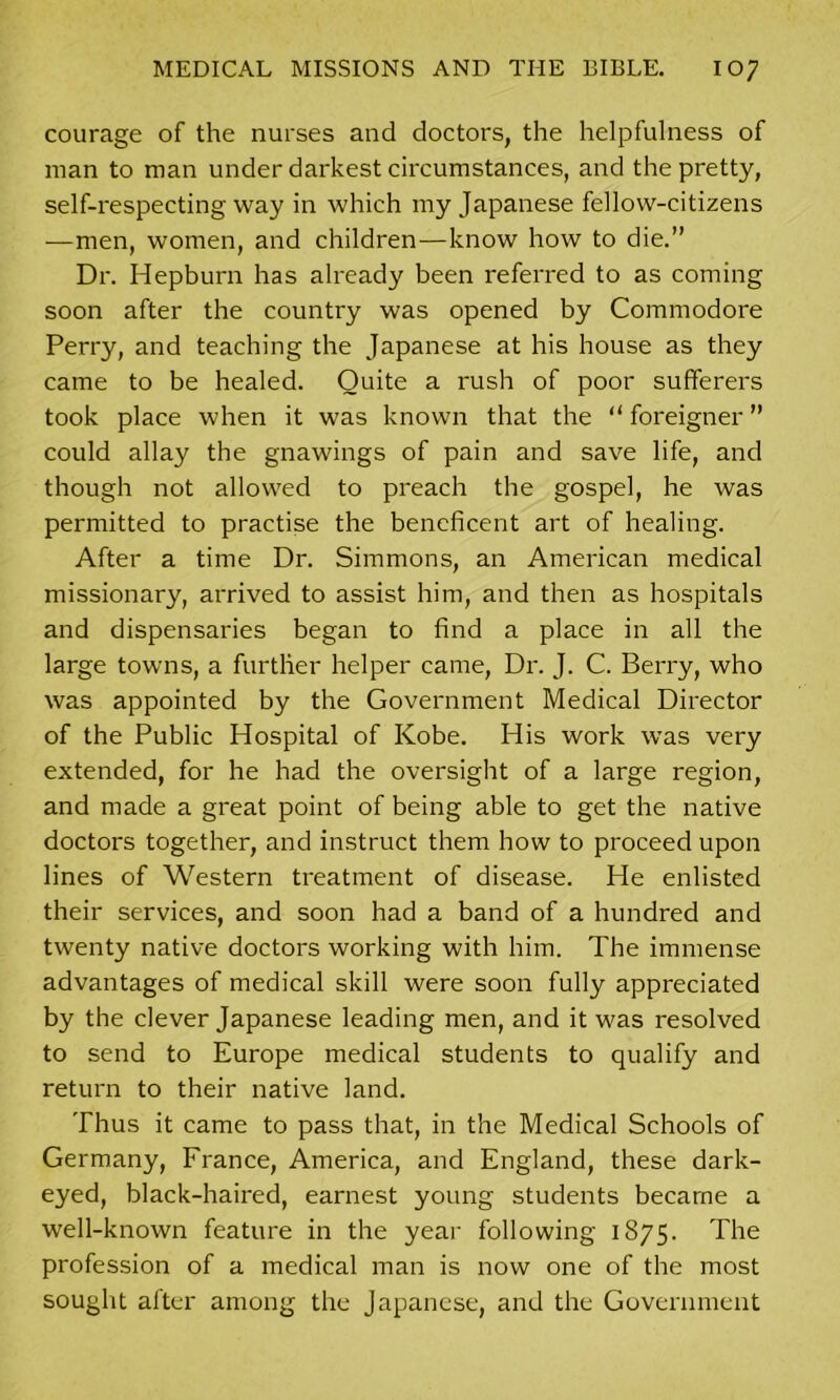 courage of the nurses and doctors, the helpfulness of man to man under darkest circumstances, and the pretty, self-respecting way in which my Japanese fellow-citizens —men, women, and children—know how to die.” Dr. Hepburn has already been referred to as coming soon after the country was opened by Commodore Perry, and teaching the Japanese at his house as they came to be healed. Quite a rush of poor sufferers took place when it was known that the “ foreigner ” could allay the gnawings of pain and save life, and though not allowed to preach the gospel, he was permitted to practise the beneficent art of healing. After a time Dr. Simmons, an American medical missionary, arrived to assist him, and then as hospitals and dispensaries began to find a place in all the large towns, a further helper came, Dr. J. C. Berry, who was appointed by the Government Medical Director of the Public Hospital of Kobe. His work was very extended, for he had the oversight of a large region, and made a great point of being able to get the native doctors together, and instruct them how to proceed upon lines of Western treatment of disease. He enlisted their services, and soon had a band of a hundred and twenty native doctors working with him. The immense advantages of medical skill were soon fully appreciated by the clever Japanese leading men, and it was resolved to send to Europe medical students to qualify and return to their native land. Thus it came to pass that, in the Medical Schools of Germany, France, America, and England, these dark- eyed, black-haired, earnest young students became a well-known feature in the year following 1875. The profession of a medical man is now one of the most sought after among the Japanese, and the Government