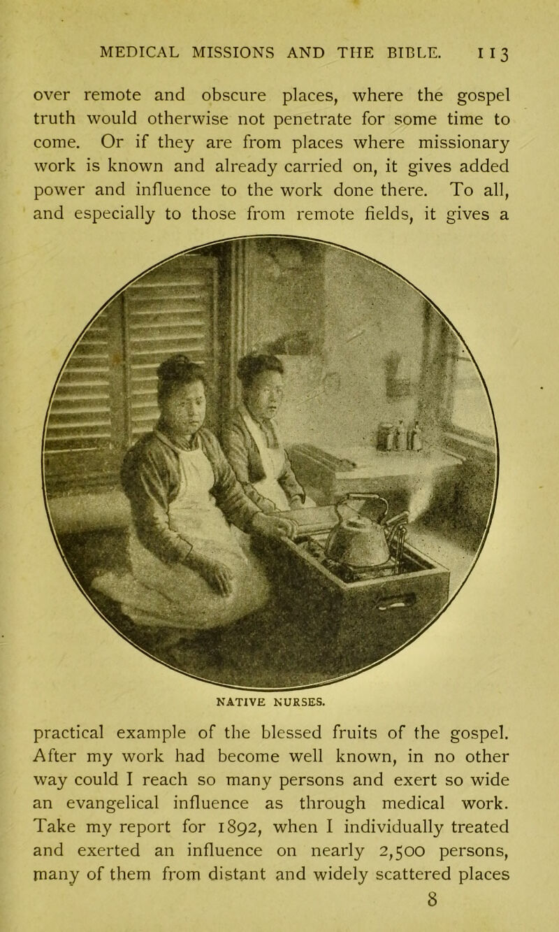 over remote and obscure places, where the gospel truth would otherwise not penetrate for some time to come. Or if they are from places where missionary work is known and already carried on, it gives added power and influence to the work done there. To all, and especially to those from remote fields, it gives a NATIVE NURSES. practical example of the blessed fruits of the gospel. After my work had become well known, in no other way could I reach so many persons and exert so wide an evangelical influence as through medical work. Take my report for 1892, when I individually treated and exerted an influence on nearly 2,500 persons, many of them from distant and widely scattered places 8